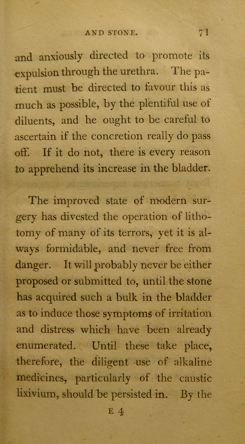 and anxiously directed to promote its expulsion through the urethra. The pa- tient must be directed to favour this as much as possible, by the plentiful use of diluents, and he ought to be careful to ascertain if the concretion really do pass off. If it do not, there is every reason to apprehend its increase in the bladder. The improved state of modern sur- gery has divested the operation of litho- tomy of many of its terrors, yet it is al- ways formidable, and never free from danger. It will probably never be either proposed or submitted to, until the stone has acquired such a bulk in the bladder as to induce those symptoms of irritation and distress which have been already enumerated. Until these take place, therefore, the diligent use of alkaline medicines, particularly of the caustic lixivium, should be persisted in. By the e 4