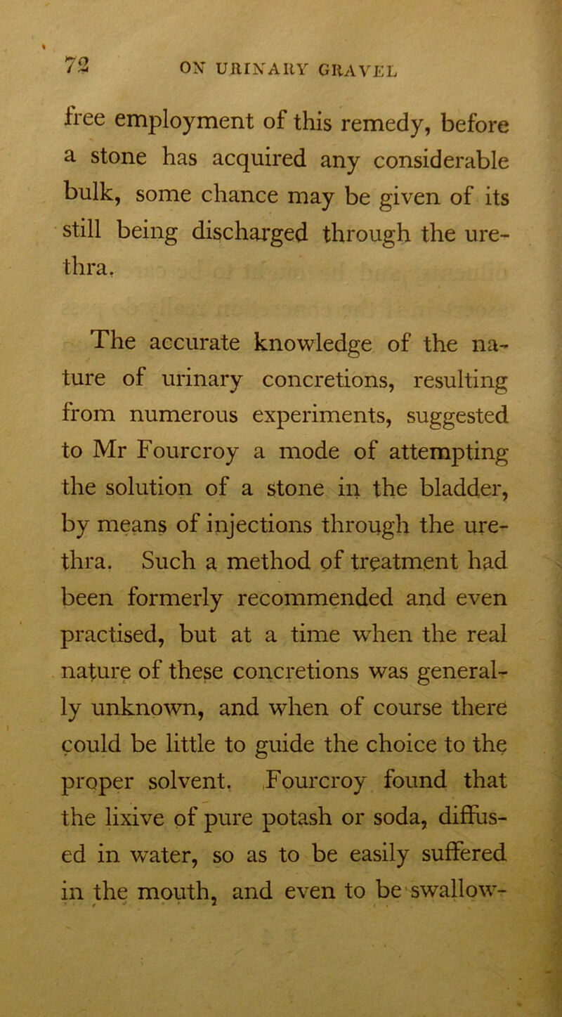 73 free employment of this remedy, before a stone has acquired any considerable bulk, some chance may be given of its still being discharged through the ure- thra. The accurate knowledge of the na- ture of urinary concretions, resulting from numerous experiments, suggested to Mr Fourcroy a mode of attempting the solution of a stone in the bladder, by means of injections through the ure- thra. Such a method of treatment had been formerly recommended and even practised, but at a time when the real nature of these concretions was general- ly unknown, and when of course there could be little to guide the choice to the proper solvent. Fourcroy found that the lixive of pure potash or soda, diffus- ed in water, so as to be easily suffered in the mouth, and even to be swallow-