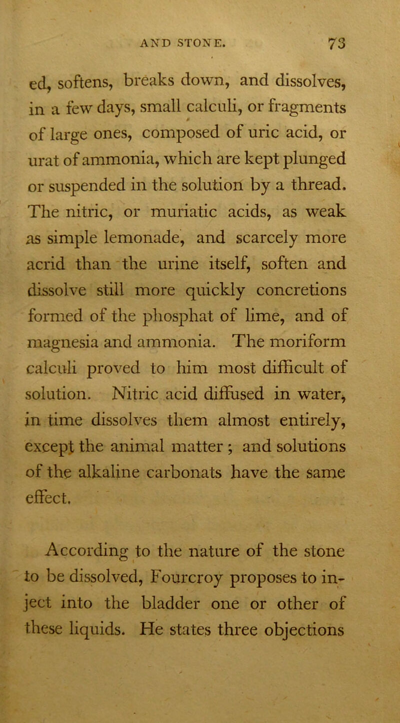 ed, softens, breaks down, and dissolves, in a few days, small calculi, or fragments 0 of large ones, composed of uric acid, or urat of ammonia, which are kept plunged or suspended in the solution by a thread. The nitric, or muriatic acids, as weak as simple lemonade, and scarcely more acrid than the urine itself, soften and dissolve still more quickly concretions formed of the phosphat of lime, and of magnesia and ammonia. The moriform calculi proved to him most difficult of solution. Nitric acid diffused in water* in time dissolves them almost entirely, except the animal matter ; and solutions of the alkaline carbonats have the same effect. According to the nature of the stone to be dissolved, Fourcroy proposes to in- ject into the bladder one or other of these liquids. He states three objections