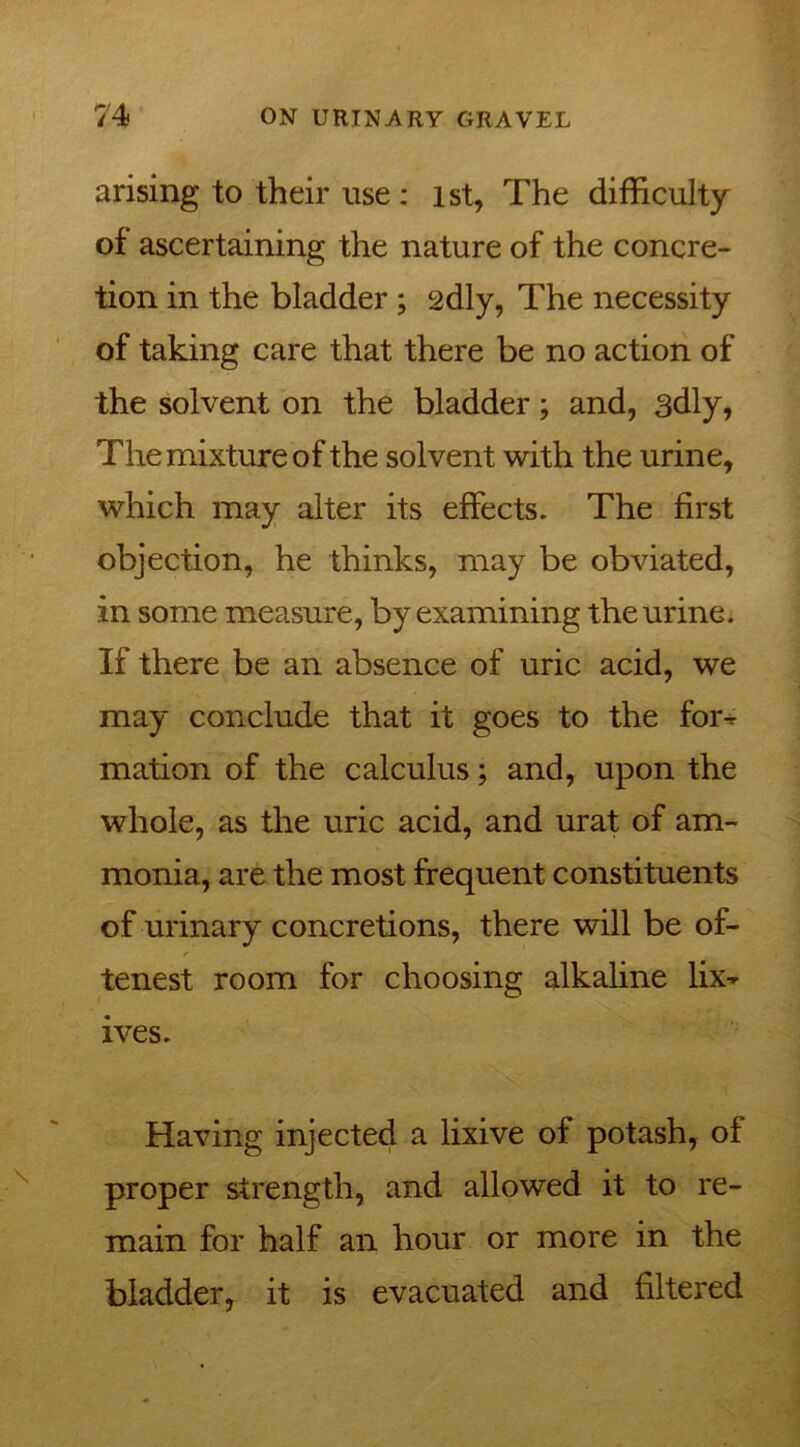 arising to their use: 1st, The difficulty of ascertaining the nature of the concre- tion in the bladder ; 2dly, The necessity of taking care that there be no action of the solvent on the bladder; and, 3dly, The mixture of the solvent with the urine, which may alter its effects. The first objection, he thinks, may be obviated, in some measure, by examining the urine. If there be an absence of uric acid, we may conclude that it goes to the foi% mation of the calculus; and, upon the whole, as the uric acid, and urat of am- monia, are the most frequent constituents of urinary concretions, there will be of- tenest room for choosing alkaline lix^ ives. Having injected a lixive of potash, of proper strength, and allowed it to re- main for half an hour or more in the bladder, it is evacuated and filtered