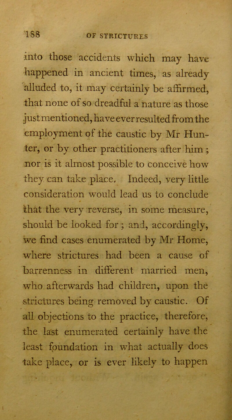 into those accidents which may have happened in ancient times, as already alluded to, it may certainly be affirmed, that none of so dreadful a nature as those just mentioned, have ever resulted from the employment of the caustic by Mr Hun- ter, or by other practitioners after him; nor is it almost possible to conceive how they can take place. Indeed, very little consideration would lead us to conclude that the very reverse, in some measure, should be looked for; and, accordingly, we find cases enumerated by Mr Home, where strictures had been a cause of barrenness in different married men, who afterwards had children, upon the strictures being removed by caustic. Of all objections to the practice, therefore, the last enumerated certainly have the least foundation in what actually does take place, or is ever likely to happen