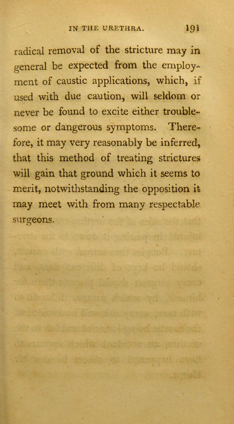 radical removal of the stricture may in general be expected from the employ- ment of caustic applications, which, if used with due caution, will seldom or never be found to excite either trouble- some or dangerous symptoms. There- 1 fore, it may very reasonably be inferred, that this method of treating strictures will gain that ground which it seems to merit, notwithstanding the opposition it may meet with from many respectable surgeons.