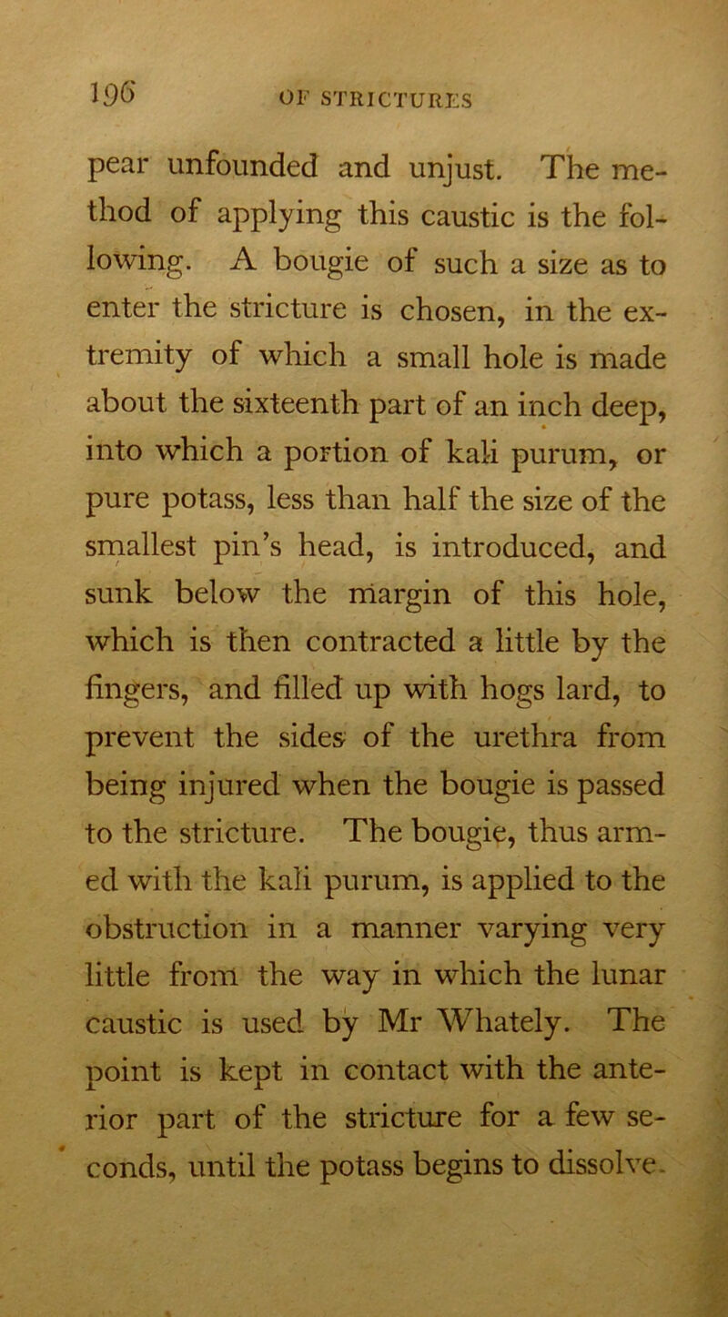 pear unfounded and unjust. The me- thod of applying this caustic is the fol- lowing. A bougie of such a size as to enter the stricture is chosen, in the ex- tremity of which a small hole is made about the sixteenth part of an inch deep, into which a portion of kali purum, or pure potass, less than half the size of the smallest pin’s head, is introduced, and sunk below the margin of this hole, which is then contracted a little by the lingers, and filled up with hogs lard, to prevent the sides of the urethra from being injured when the bougie is passed to the stricture. The bougie, thus arm- ed with the kali purum, is applied to the obstruction in a manner varying very little from the way in which the lunar caustic is used by Mr Whately. The point is kept in contact with the ante- rior part of the stricture for a few se- conds, until the potass begins to dissolve