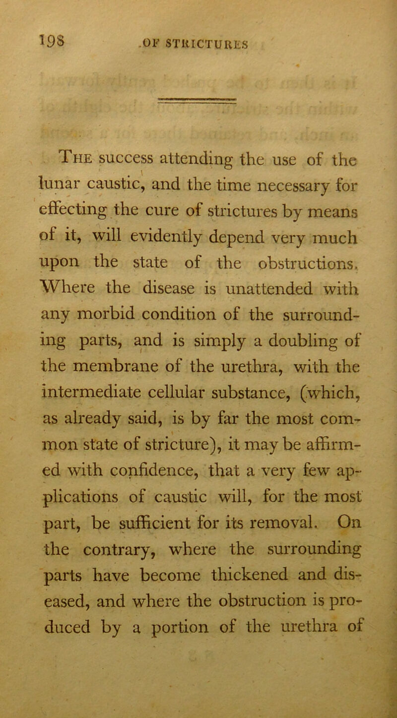 The success attending the use of the lunar caustic, and the time necessary for effecting the cure of strictures by means of it, will evidently depend very much upon the state of the obstructions. Where the disease is unattended with any morbid condition of the surround- ing parts, and is simply a doubling of the membrane of the urethra, with the intermediate cellular substance, (which, as already said, is by far the most com- mon state of stricture), it maybe affirm- ed with confidence, that a very few ap- plications of caustic will, for the most part, be sufficient for its removal. On the contrary, where the surrounding parts have become thickened and dis- eased, and where the obstruction is pro- duced by a portion of the urethra of