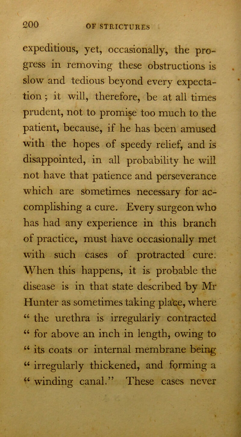 1200 expeditious, yet, occasionally, the pro- gress in removing these obstructions is slow and tedious beyond every expecta- tion ; it will, therefore, be at all times prudent, not to promise too much to the patient, because, if he has been amused with the hopes of speedy relief, and is disappointed, in all probability he will not have that patience and perseverance which are sometimes necessary for ac- complishing a cure. Every surgeon who has had any experience in this branch of practice, must have occasionally met with such cases of protracted cure. When this happens, it is probable the r disease is in that state described by Mr Hunter as sometimes taking place, where u the urethra is irregularly contracted “ for above an inch in length, owing to u its coats or internal membrane being u irregularly thickened, and forming a winding canal.” These cases never