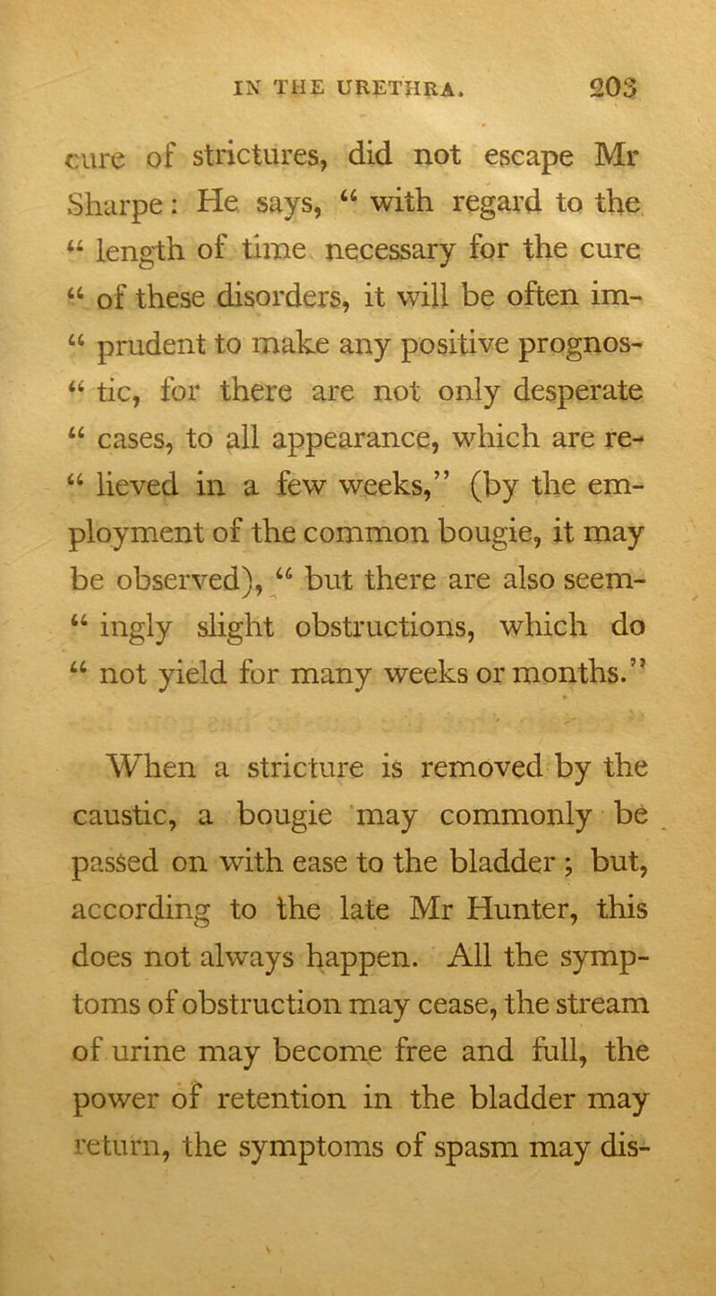 cure of strictures, did not escape Mr Sharpe: He says, “ with regard to the “ length of time necessary for the cure u of these disorders, it will be often im- u prudent to make any positive prognos- “ tic, for there are not only desperate “ cases, to all appearance, which are re- “ lieved in a few weeks,” (by the em- ployment of the common bougie, it may be observed), u but there are also seem- u ingly slight obstructions, which do u not yield for many weeks or months.” When a stricture is removed by the caustic, a bougie may commonly be passed on with ease to the bladder ; but, according to the late Mr Hunter, this does not always happen. All the symp- toms of obstruction may cease, the stream of urine may become free and full, the power of retention in the bladder may return, the symptoms of spasm may dis-