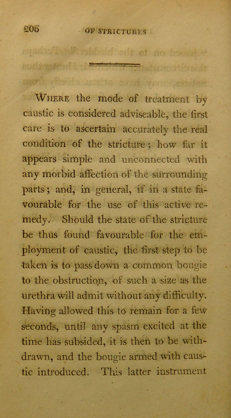 Where the mode of treatment by caustic is considered adviseable, the first care is to ascertain accurately the real condition of the stricture; how far it appears simple and unconnected with any morbid affection of the surrounding parts; and, in general, if in a state fa- vourable for the use of this active re- medy. Should the state of the stricture be thus found favourable for the em- ployment of caustic, the first step to be taken is to pass down a common bougie to the obstruction, of such a size as the Urethra will admit without any difficulty. Having allowed this to remain for a few seconds, until any spasm excited at the time has subsided, it is then to be with- drawn, and the bougie armed with caus- tic introduced. This latter instrument