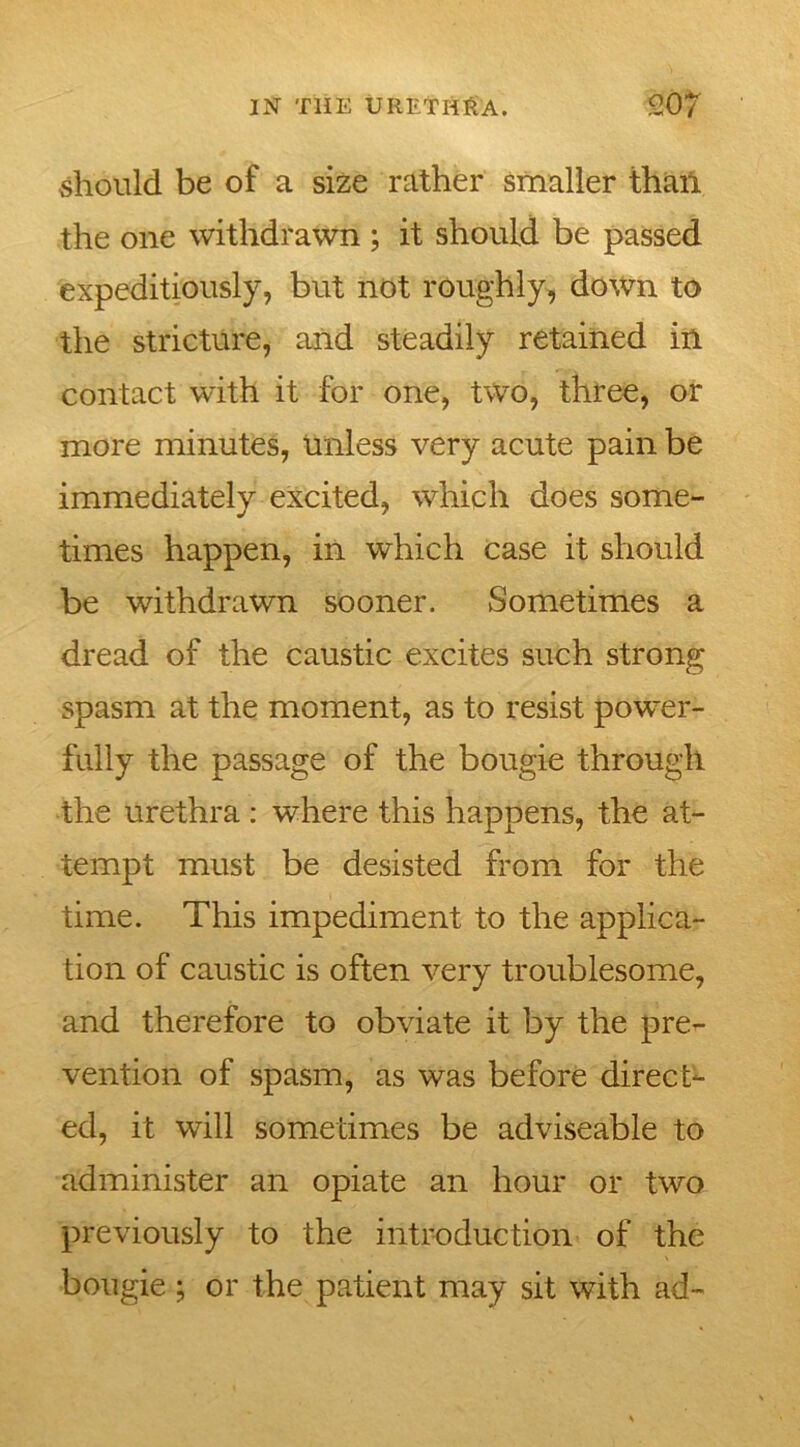 should be of a size rather smaller than the one withdrawn ; it should be passed expeditiously, but not roughly, down to the stricture, and steadily retained in contact with it for one, two, three, or more minutes, unless very acute pain be immediately excited, which does some- times happen, in which case it should be withdrawn sooner. Sometimes a dread of the caustic excites such strong spasm at the moment, as to resist power- fully the passage of the bougie through the urethra : where this happens, the at- tempt must be desisted from for the time. This impediment to the applica- tion of caustic is often very troublesome, and therefore to obviate it by the pre- vention of spasm, as was before direct- ed, it will sometimes be adviseable to administer an opiate an hour or two previously to the introduction of the bougie ; or the patient may sit with ad-