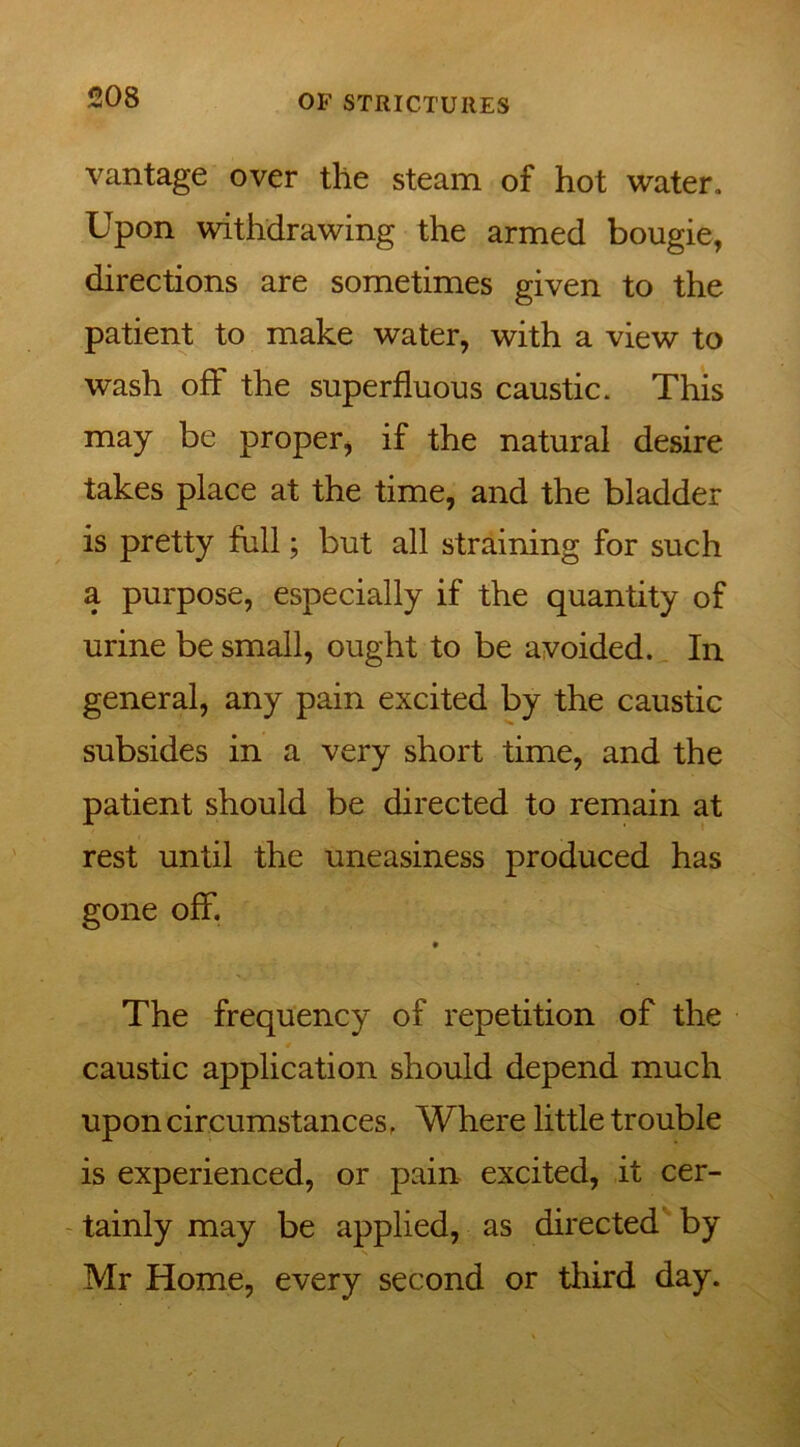vantage over the steam of hot water. Upon withdrawing the armed bougie, directions are sometimes given to the patient to make water, with a view to wash off the superfluous caustic. This may be proper, if the natural desire takes place at the time, and the bladder is pretty full; but all straining for such a purpose, especially if the quantity of urine be small, ought to be avoided. In general, any pain excited by the caustic subsides in a very short time, and the patient should be directed to remain at rest until the uneasiness produced has gone off. The frequency of repetition of the caustic application should depend much upon circumstances f Where little trouble is experienced, or pain excited, it cer- tainly may be applied, as directed by Mr Home, every second or third day.