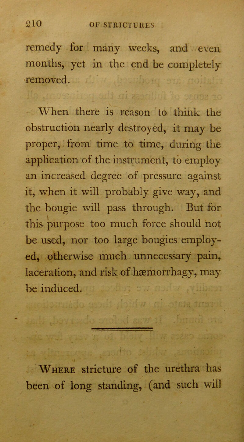 remedy for many weeks, and even months, yet in the end be completely removed. When there is reason to think the obstruction nearly destroyed, it may be proper, from time to time, during the application of the instrument, to employ an increased degree of pressure against it, when it will probably give way, and the bougie will pass through. But for this purpose too much force should not be used, nor too large bougies employ- ed, otherwise much unnecessary pain, laceration, and risk of hsemorrhagy, may be induced. ' \ Where stricture of the urethra has been of long standing, (and such will