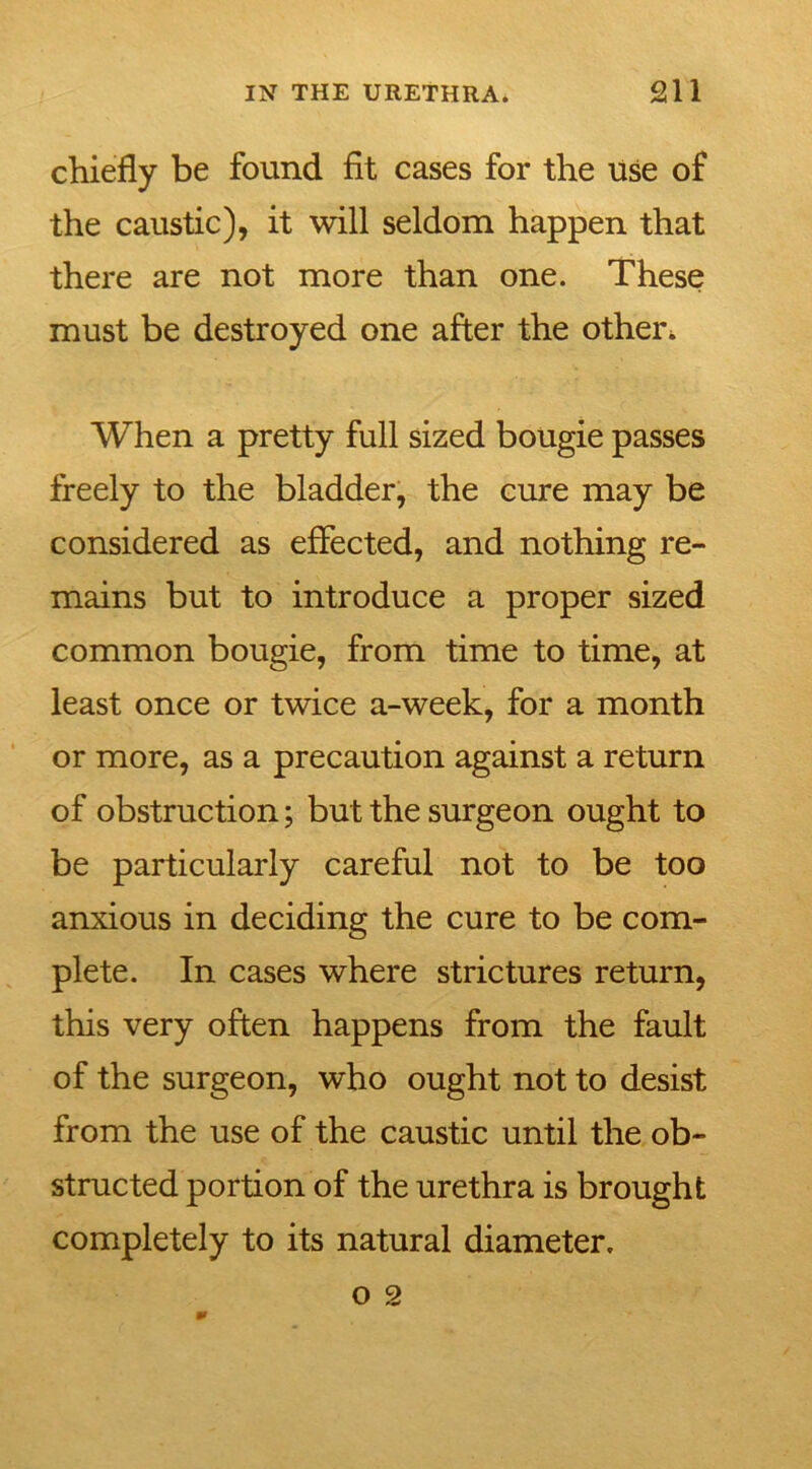 chiefly be found fit cases for the use of the caustic), it will seldom happen that there are not more than one. These must be destroyed one after the other* When a pretty full sized bougie passes freely to the bladder, the cure may be considered as effected, and nothing re- mains but to introduce a proper sized common bougie, from time to time, at least once or twice a-week, for a month or more, as a precaution against a return of obstruction; but the surgeon ought to be particularly careful not to be too anxious in deciding the cure to be com- plete. In cases where strictures return, this very often happens from the fault of the surgeon, who ought not to desist from the use of the caustic until the ob- structed portion of the urethra is brought completely to its natural diameter.