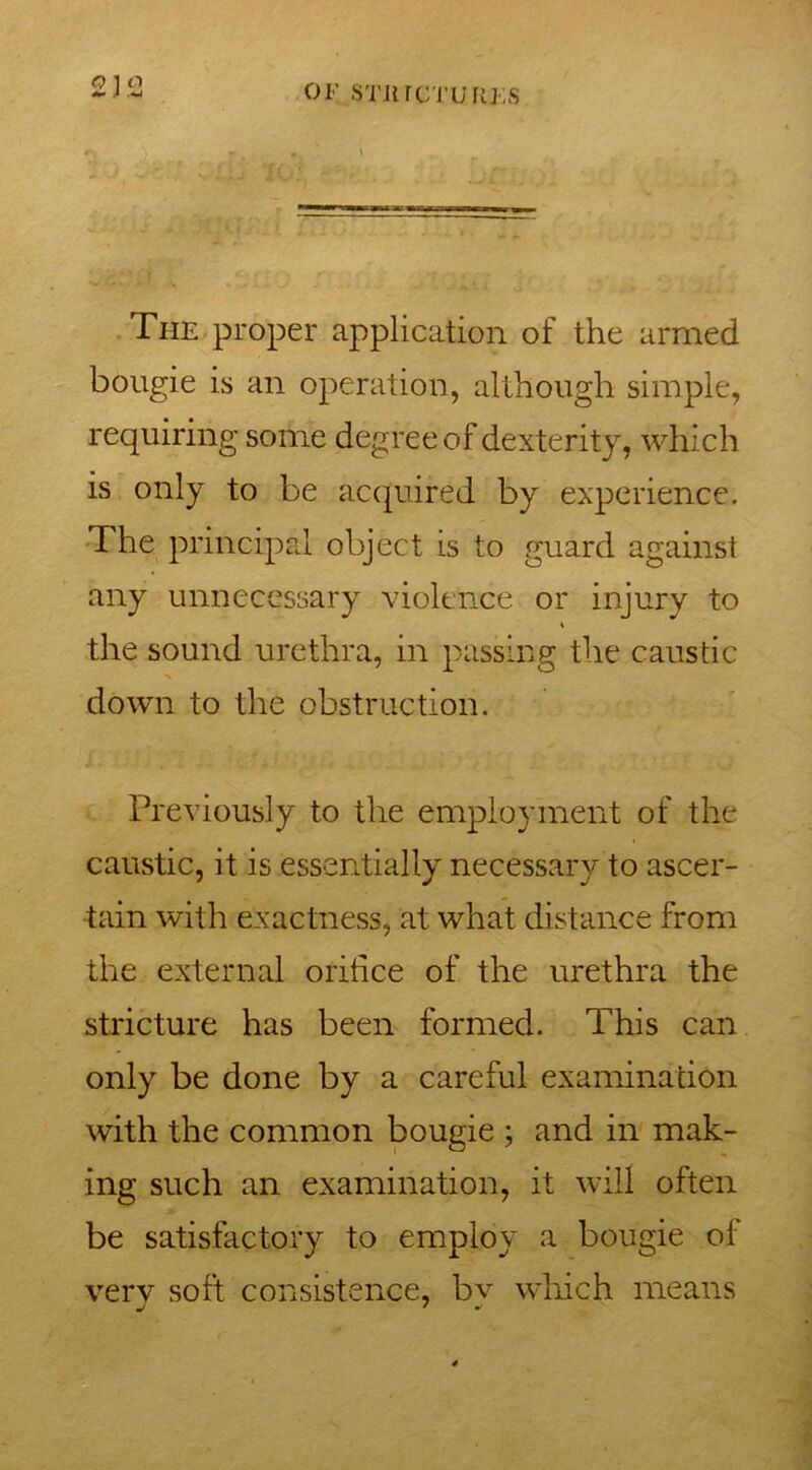 The proper application of the armed bougie is an operation, although simple, requiring some degree of dexterity, which is only to be acquired by experience. The principal object is to guard against any unnecessary violence or injury to the sound urethra, in passing the caustic down to the obstruction. Previously to the employment of the caustic, it is essentially necessary to ascer- tain with exactness, at what distance from the external orifice of the urethra the stricture has been formed. This can only be done by a careful examination with the common bougie ; and in mak- ing such an examination, it will often be satisfactory to employ a bougie of very soft consistence, bv which means