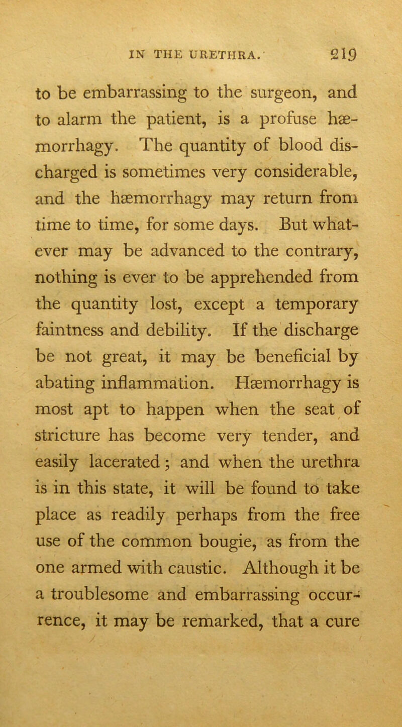 to be embarrassing to the surgeon, and to alarm the patient, is a profuse hae- morrhagy. The quantity of blood dis- charged is sometimes very considerable, and the haemorrhagy may return from time to time, for some days. But what- ever may be advanced to the contrary, nothing is ever to be apprehended from the quantity lost, except a temporary faintness and debility. If the discharge be not great, it may be beneficial by abating inflammation. Haemorrhagy is most apt to happen when the seat of stricture has become very tender, and easily lacerated; and when the urethra is in this state, it will be found to take place as readily perhaps from the free use of the common bougie, as from the one armed with caustic. Although it be a troublesome and embarrassing occur- rence, it may be remarked, that a cure