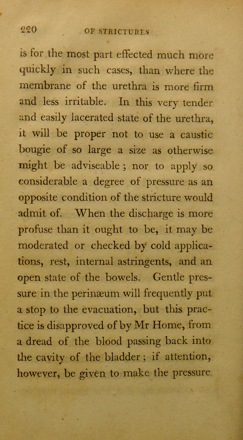 !>20 is for the most part effected much more quickly in such cases, than where the membrane of the urethra is more firm and less irritable. In this very tender and easily lacerated state of the urethra, it will be proper not to use a caustic bougie of so large a size as otherwise might be adviseable ; nor to apply so considerable a degree of pressure as an opposite condition of the stricture would admit of. When the discharge is more O profuse than it ought to be, it may be moderated or checked by cold applica- tions, rest, internal astringents, and an open state of the bowels. Gentle pres- sure in the perinseum will frequently put a stop to the evacuation, but this prac- tice is disapproved of by Mr Home, from a dread of the blood passing back into the cavity of the bladder; if attention, however, be given to make the pressure