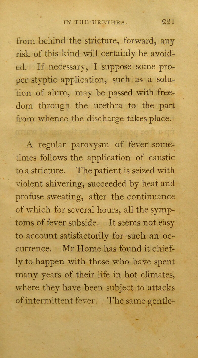 from behind the stricture, forward, any risk of this kind will certainly be avoid- ed. If necessary, I suppose some pro- per styptic application, such as a solu- tion of alum, may be passed with free- dom through the urethra to the part from whence the discharge takes place. A regular paroxysm of fever some- times follows the application of caustic to a stricture. The patient is seized with violent shivering, succeeded by heat and profuse sweating, after the continuance of which for several hours, all the symp- toms of fever subside. It seems not easy to account satisfactorily for such an oc- currence. Mr Home has found it chief- ly to happen with those who have spent many years of their life in hot climates, where they have been subject to attacks of intermittent fever. The same gentle-