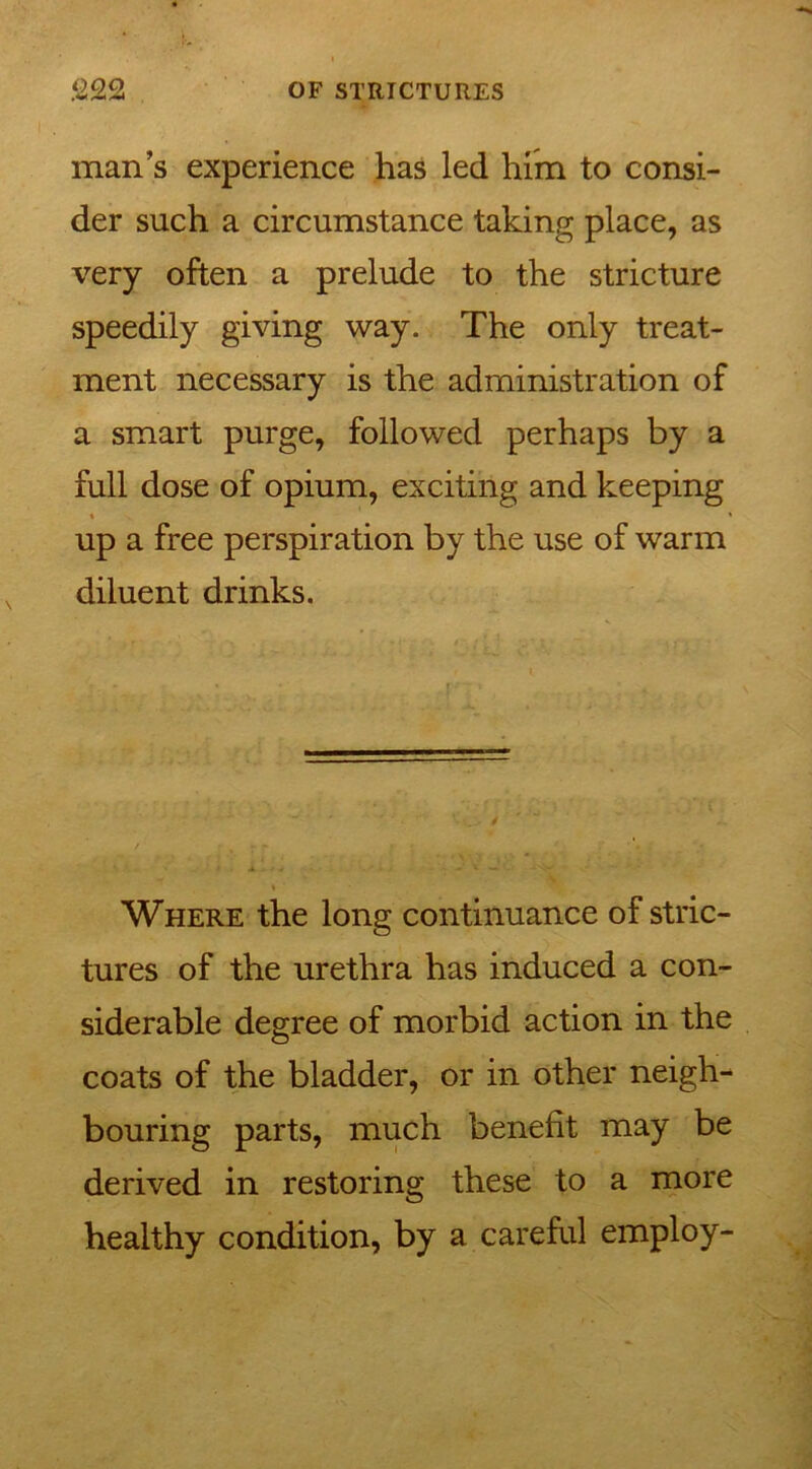 man’s experience has led him to consi- der such a circumstance taking place, as very often a prelude to the stricture speedily giving way. The only treat- ment necessary is the administration of a smart purge, followed perhaps by a full dose of opium, exciting and keeping ♦ * up a free perspiration by the use of warm diluent drinks. Where the long continuance of stric- tures of the urethra has induced a con- siderable degree of morbid action in the coats of the bladder, or in other neigh- bouring parts, much benefit may be derived in restoring these to a more healthy condition, by a careful employ-