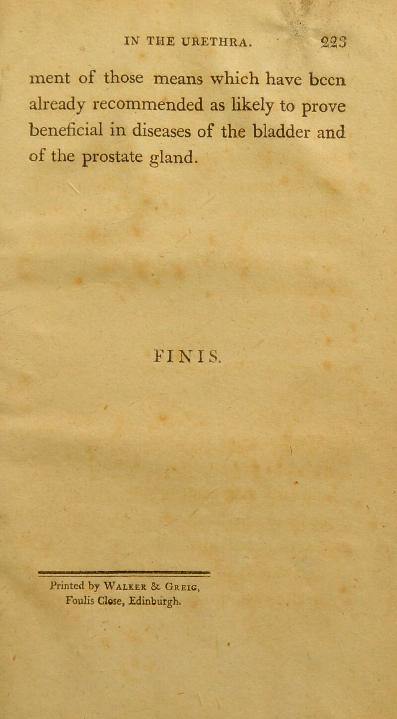 ment of those means which have been already recommended as likely to prove beneficial in diseases of the bladder and of the prostate gland. FINIS. Printed by Walker Sc Greig, Foulis Close, Edinburgh.