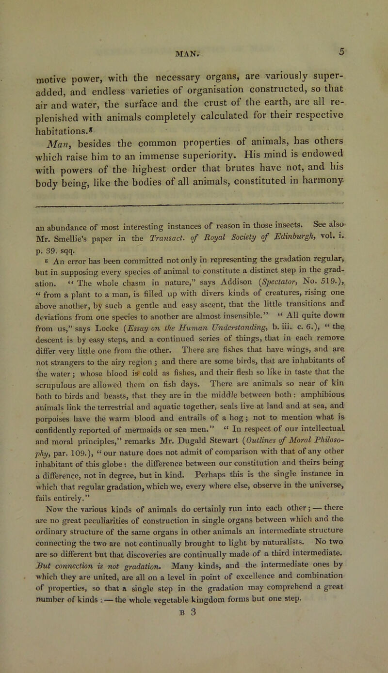 motive power, with the necessary organs, are variously super- added, and endless varieties of organisation constructed, so that air and water, the surface and the crust of the earth, are all re- plenished with animals completely calculated for their respective habitations.* Man, besides the common properties of animals, has others which raise him to an immense superiority. His mind is endowed with powers of the highest order that brutes have not, and his body being, like the bodies of all animals, constituted in harmony an abundance of most interesting instances of reason in those insects. See also Mr. Smellie’s paper in the Transact, of Royal Society of Edinburgh, vol. i. p. 39. sqq. s An error has been committed not only in representing the gradation regular, but in supposing every species of animal to constitute a distinct step in the grad- ation. “ The whole chasm in nature,” says Addison (Spectator, No. 519.), “ from a plant to a man, is filled up with divers kinds of creatures, rising one above another, by such a gentle and easy ascent, that the little transitions and deviations from one species to another are almost insensible. “ All quite down from us,” says Locke (Essay on the Human Understanding, b. iii. c. 6.), “ the descent is by easy steps, and a continued series of things, that in each remove differ very little one from the other. There are fishes that have wings, and are not strangers to the airy region ; and there are some birds, that are inhabitants of the water; whose blood is- cold as fishes, and their flesh so like in taste that the scrupulous are allowed them on fish days. There are animals so near of kin both to birds and beasts, that they are in the middle between both: amphibious animals link the terrestrial and aquatic together, seals live at land and at sea, and porpoises have the warm blood and entrails of a hog; not to mention what is confidently reported of mermaids or sea men.” “ In respect of our intellectual and moral principles,” remarks Mr. Dugald Stewart (Outlines of Moral Philoso- phy, par. 109.), “ our nature does not admit of comparison with that of any other inhabitant of this globe : the difference between our constitution and theirs being a difference, not in degree, but in kind. Perhaps this is the single instance in which that regular gradation, which we, every where else, observe in the universe, fails entirely.” Now the various kinds of animals do certainly run into each other; — there are no great peculiarities of construction in single organs between which and the ordinary structure of the same organs in other animals an intermediate structure connecting the two are not continually brought to light by naturalists. No two are so different but that discoveries are continually made of a third intermediate. But connection is not gradation. Many kinds, and the intermediate ones by which they are united, are all on a level in point of excellence and combination of properties, so that a single step in the gradation may comprehend a great number of kinds : — the whole vegetable kingdom forms but one step.