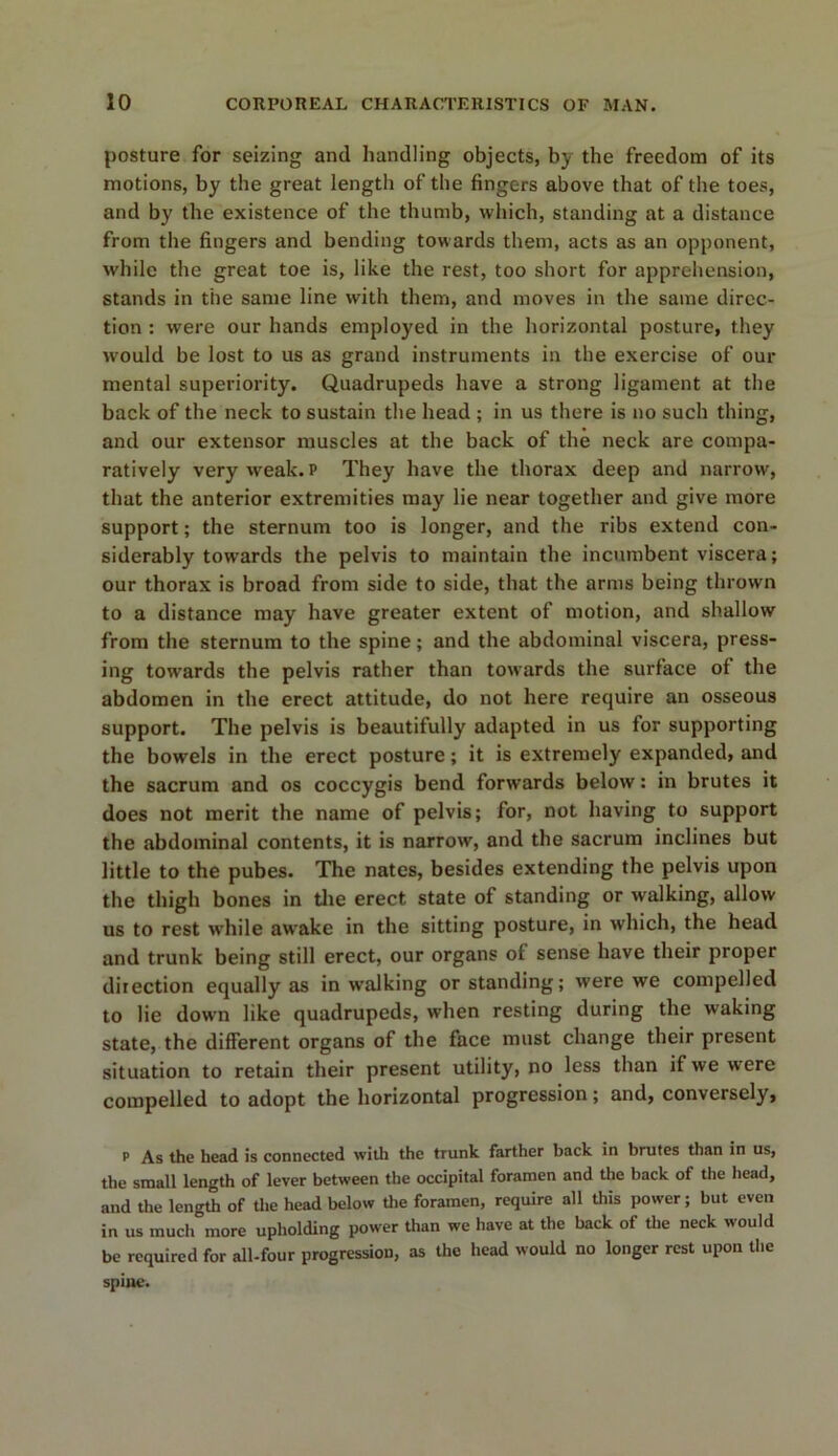 posture for seizing and handling objects, by the freedom of its motions, by the great length of the fingers above that of the toes, and by the existence of the thumb, which, standing at a distance from the fingers and bending towards them, acts as an opponent, while the great toe is, like the rest, too short for apprehension, stands in the same line with them, and moves in the same direc- tion : were our hands employed in the horizontal posture, they would be lost to us as grand instruments in the exercise of our mental superiority. Quadrupeds have a strong ligament at the back of the neck to sustain the head ; in us there is no such thing, and our extensor muscles at the back of the neck are compa- ratively very weak, p They have the thorax deep and narrow, that the anterior extremities may lie near together and give more support; the sternum too is longer, and the ribs extend con- siderably towards the pelvis to maintain the incumbent viscera; our thorax is broad from side to side, that the arms being thrown to a distance may have greater extent of motion, and shallow from the sternum to the spine; and the abdominal viscera, press- ing towards the pelvis rather than towards the surface of the abdomen in the erect attitude, do not here require an osseous support. The pelvis is beautifully adapted in us for supporting the bowels in the erect posture; it is extremely expanded, and the sacrum and os coccygis bend forwards below: in brutes it does not merit the name of pelvis; for, not having to support the abdominal contents, it is narrow, and the sacrum inclines but little to the pubes. The nates, besides extending the pelvis upon the thigh bones in the erect state of standing or walking, allow us to rest while awake in the sitting posture, in which, the head and trunk being still erect, our organs ol sense have their proper direction equally as in walking or standing; were we compelled to lie down like quadrupeds, when resting during the waking state, the different organs of the face must change their present situation to retain their present utility, no less than if we were compelled to adopt the horizontal progression; and, conversely, p As the head is connected with the trunk farther back in brutes than in us, the small length of lever between the occipital foramen and the back of the head, and the length of the head below the foramen, require all this power; but even in us much more upholding power than we have at the back of the neck would be required for all-four progression, as the head would no longer rest upon the spine.