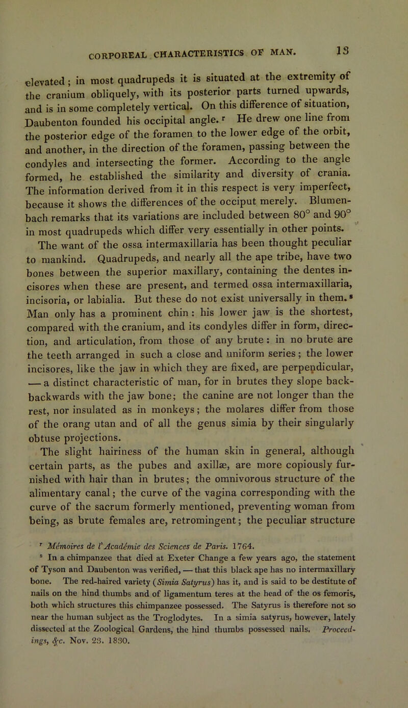 elevated; in most quadrupeds it is situated at the extremity of the cranium obliquely, with its posterior parts turned upwards, and is in some completely vertical. On this difference of situation, Daubenton founded his occipital angle.» He drew one line from the posterior edge of the foramen to the lower edge of the orbit, and another, in the direction of the foramen, passing between the condyles and intersecting the former. According to the angle formed, he established the similarity and diversity of crania. The information derived from it in this respect is very imperfect, because it shows the differences of the occiput merely. Blumen- bach remarks that its variations are included between 80° and 90° in most quadrupeds which differ very essentially in other points. The want of the ossa intermaxillaria has been thought peculiar to mankind. Quadrupeds, and nearly all the ape tribe, have two bones between the superior maxillary, containing the dentes in- cisores when these are present, and termed ossa intermaxillaria, incisoria, or labialia. But these do not exist universally in them. * Man only has a prominent chin: his lower jaw is the shortest, compared with the cranium, and its condyles differ in form, direc- tion, and articulation, from those of any brute : in no brute are the teeth arranged in such a close and uniform series; the lower incisores, like the jaw in which they are fixed, are perpendicular, — a distinct characteristic of man, for in brutes they slope back- backwards with the jaw bone; the canine are not longer than the rest, nor insulated as in monkeys; the molares differ from those of the orang utan and of all the genus simia by their singularly obtuse projections. The slight hairiness of the human skin in general, although certain parts, as the pubes and axillas, are more copiously fur- nished with hair than in brutes; the omnivorous structure of the alimentary canal; the curve of the vagina corresponding with the curve of the sacrum formerly mentioned, preventing woman from being, as brute females are, retromingent; the peculiar structure T Memoircs de l' Acadimie des Sciences de Paris. 1764. * In a chimpanzee that died at Exeter Change a few years ago, the statement of Tyson and Daubenton was verified, — that this black ape has no intermaxillary bone. The red-haired variety (Simia Satyrus) has it, and is said to be destitute of nails on the hind thumbs and of ligamentum teres at the head of the os femoris, both which structures this cliimpanzee possessed. The Satyrus is therefore not so near the human subject as the Troglodytes. In a simia satyrus, however, lately dissected at the Zoological Gardens, the hind thumbs possessed nails. Proceed- ings, <JfC. Nov. 23. 1830.