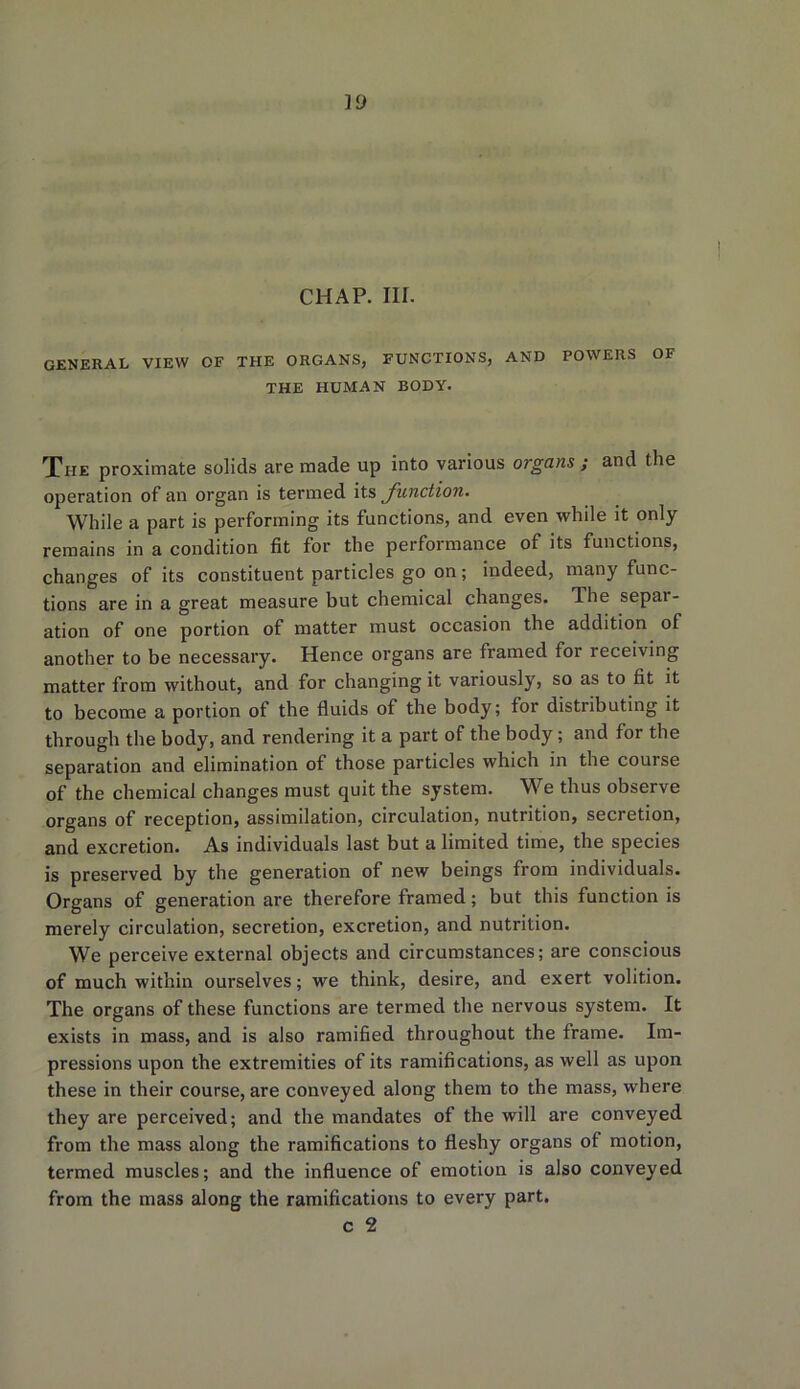 VJ CHAP. III. general view of the organs, functions, and powers of THE HUMAN BODY. The proximate solids are made up into various organs ; and the operation of an organ is termed its function. While a part is performing its functions, and even while it only- remains in a condition fit for the performance of its functions, changes of its constituent particles go on; indeed, many func- tions are in a great measure but chemical changes. The sepai- ation of one portion of matter must occasion the addition of another to be necessary. Hence organs are framed for receiving matter from without, and for changing it variously, so as to fit it to become a portion of the fluids of the body; for distributing it through the body, and rendering it a part of the body; and for the separation and elimination of those particles which in the course of the chemical changes must quit the system. We thus observe organs of reception, assimilation, circulation, nutrition, secretion, and excretion. As individuals last but a limited time, the species is preserved by the generation of new beings from individuals. Organs of generation are therefore framed; but this function is merely circulation, secretion, excretion, and nutrition. We perceive external objects and circumstances; are conscious of much within ourselves; we think, desire, and exert volition. The organs of these functions are termed the nervous system. It exists in mass, and is also ramified throughout the frame. Im- pressions upon the extremities of its ramifications, as well as upon these in their course, are conveyed along them to the mass, where they are perceived; and the mandates of the will are conveyed from the mass along the ramifications to fleshy organs of motion, termed muscles; and the influence of emotion is also conveyed from the mass along the ramifications to every part.