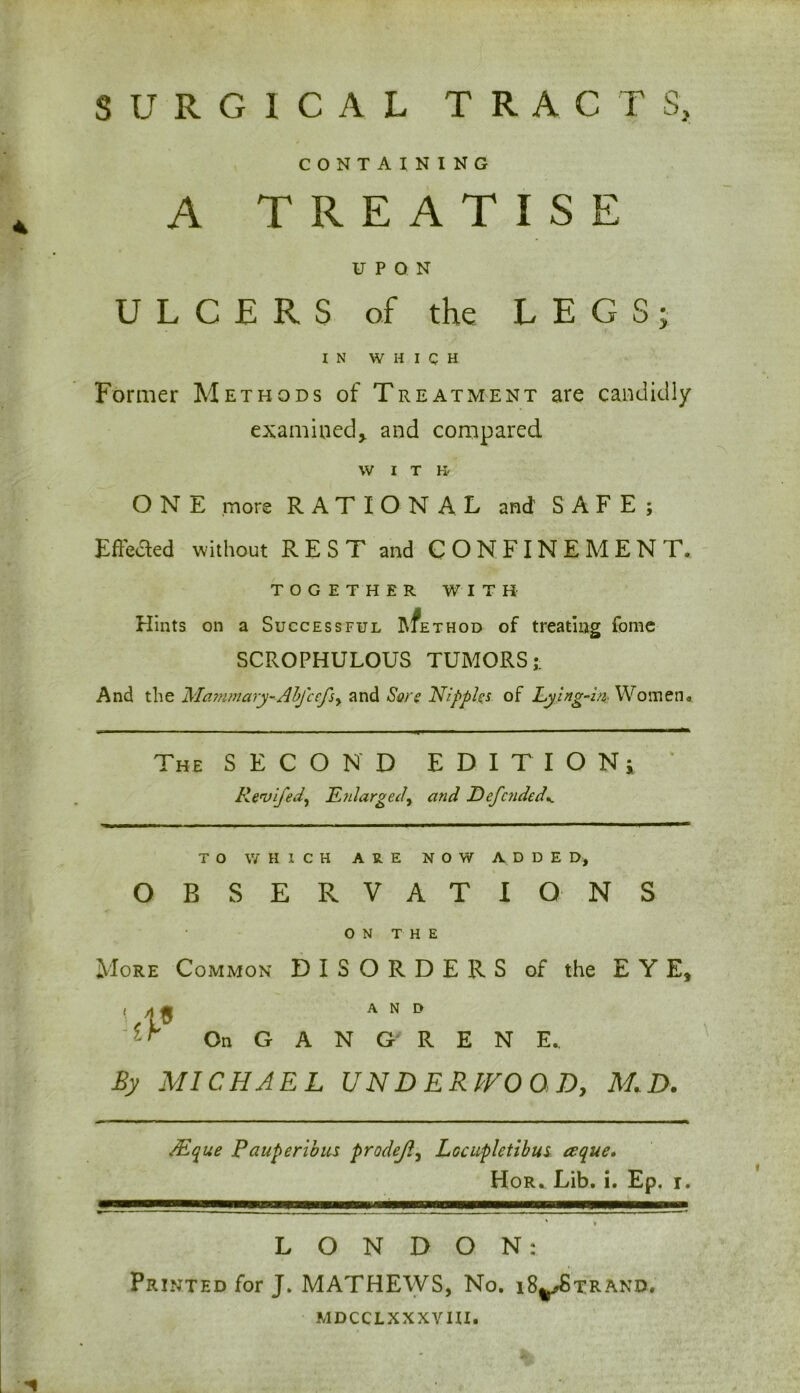 SURGICAL TRACTS, CONTAINING A TREATISE UPON ULCERS of the LEGS; IN WHICH Former Methods of Treatment are candidly examined,, and compared WIT K- O N E more RATIONAL and SAFE; Effected without REST and CONFINEMENT. TOGETHER WITH Hints on a Successful l\fE thod of treating fome SCROPHULOUS TUMORS;. And the Mcimmary-Abfcefsy and Sore Nipples of Lying-m Women. a The SECOND EDITION; Revifed, Enlarged, and Defended*. TO WHICH ARE NOW ADDED, OBSERVATIO NS ON THE More Common DISORDERS of the EYE, t and On GANGRENE. By MICHAEL UNDERWOOD, M.D. JEque Pauperibus prodeJly Lccupletibus ceque. Hor. Lib. i. Ep. i. * * LONDON: Printed for J. MATHEWS, No. i8^Strand. mdcclxxxvui.