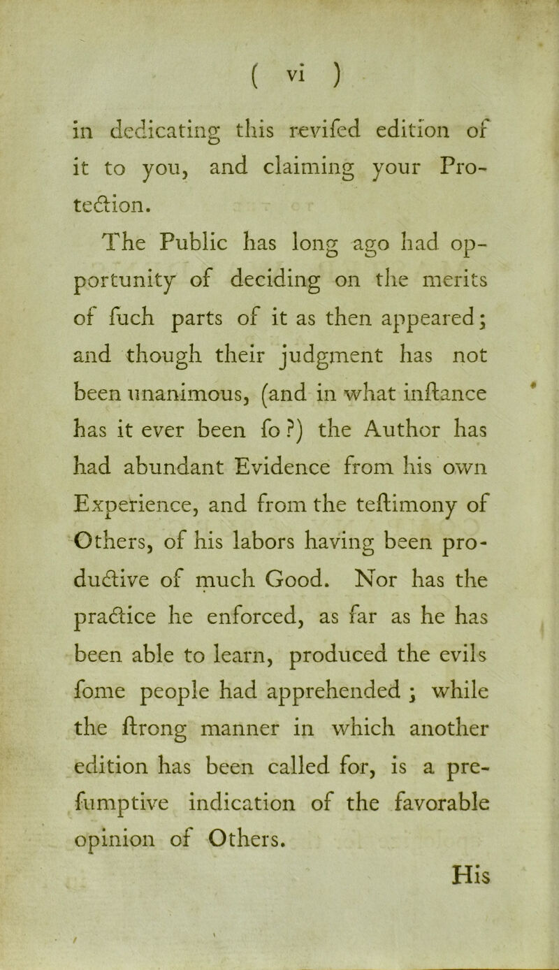 in dedicating this revifed edition of it to you, and claiming your Pro- tection. The Public has long ago had op- portunity of deciding on the merits of fuch parts of it as then appeared; and though their judgment has not been unanimous, (and in what inftance has it ever been fo ?) the Author has had abundant Evidence from his own Experience, and from the teftimony of Others, of his labors having been pro- ductive of much Good. Nor has the practice he enforced, as far as he has been able to learn, produced the evils fome people had apprehended ; while the ftrong manner in which another edition has been called for, is a pre- fumptive indication of the favorable opinion of Others. \ / His