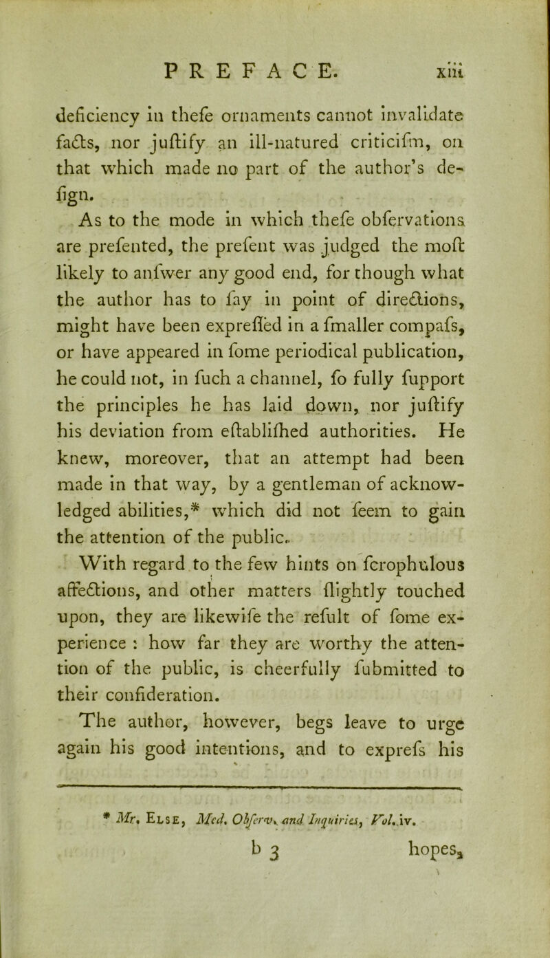 deficiency in thefe ornaments cannot invalidate faCts, nor juftify an ill-natured criticifm, on that which made no part of the author’s de- fign. As to the mode in which thefe obfervationa are prefented, the prefent was judged the moft likely to anfwer any good end, for though what the author has to lay in point of directions, might have been exprefled in a fmaller compafs, or have appeared in fome periodical publication, he could not, in fuch a channel, fo fully fupport the principles he has laid down, nor juftify his deviation from eftablifhed authorities. He knew, moreover, that an attempt had been made in that way, by a gentleman of acknow- ledged abilities,* which did not feem to gain the attention of the public.. With regard to the few hints on fcrophulous affections, and other matters flightly touched upon, they are likewife the refult of fome ex- perience : how far they are worthy the atten- tion of the public, is cheerfully iubmitted to their confideration. The author, however, begs leave to urge again his good intentions, and to exprefs his * Mr. Else, Mcd% Obfervy and Inquiria, JToh'xv. . b 3 hopes*