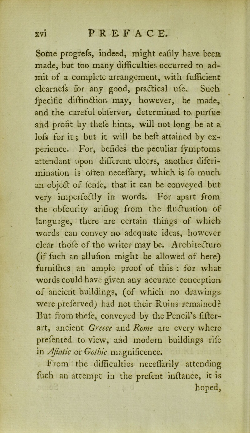 Some progrefs, indeed, might eafily have beet* made, but too many difficulties occurred to ad- mit of a complete arrangement, with fufficient clearnefs for any good, practical ufe_ Such fpecific diftinfition may, however, be made, and the careful oblerver, determined to purfue and profit by thefe hints, will not long be at a lofs for it; but it will be beft attained by ex- perience. For, befides the peculiar fymptoms attendant upon different ulcers, another difcri- mination is often neceffary, which is fo much an objefit of fenle, that it can be conveyed but very imperfectly in words. For apart from the obfcurity arifing from the fluctuation of language, there are certain things of which words can convey no adequate ideas, however clear thofe of the writer may be. Architecture (if fuch an allufion might be allowed of here) furniffies an ample proof of this ; for what words could have given any accurate conception of ancient buildings, (of which no drawings were prefervedj had not their Ruins remained? But from thefe, conveyed by the Pencil’s, fifter- art, ancient Greece and Rome are every where prefented to view, and modern buildings rile in Jljiatic or Gothic magnificence. From the difficulties necefiarily attending fuch an attempt in the prefent inftance, it is hoped.