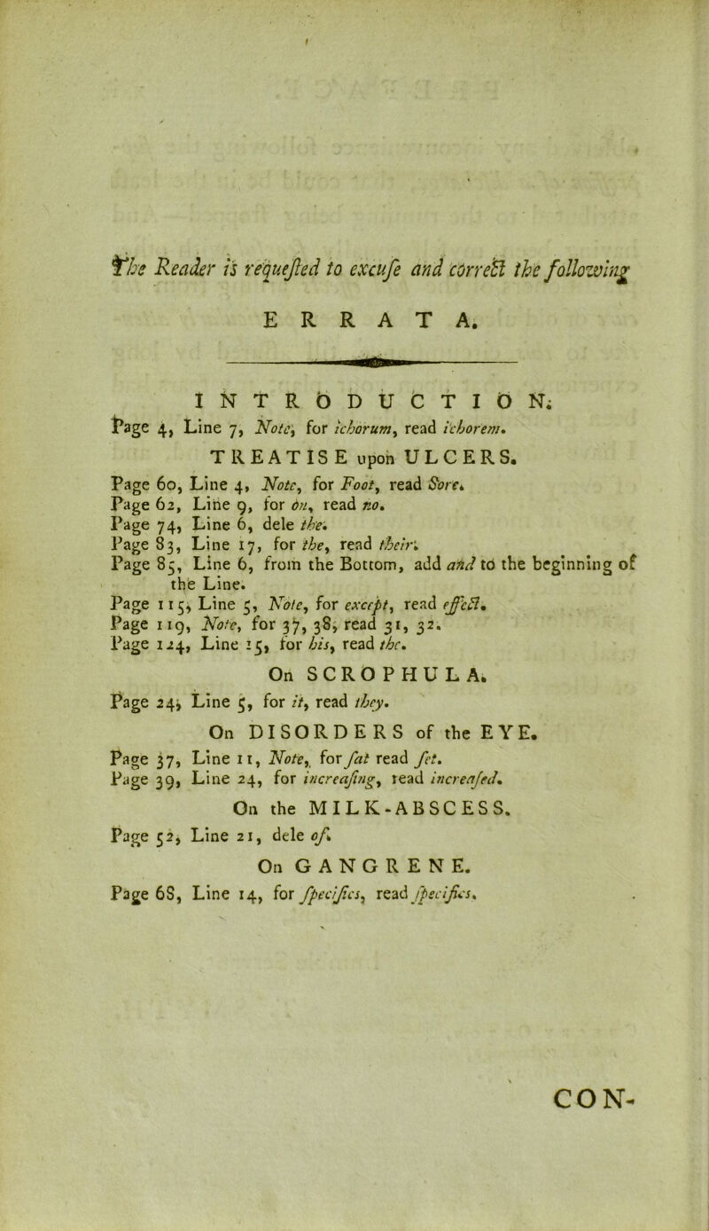 I The Reader is requejted to excufe and correct the following ERRATA. INTRODUCTION; jPage 4, Line 7, Note, for ichorum, read ichorem. TREATISE upon ULCERS. Page 60, Line 4, Note, for Foot, read Sore*. Page 62, Line 9, for 6n^ read no* Page 74, Line 6, dele the. Page 83, Line 17, for the, read their* Page 85, Line 6, from the Bottom, add and to the beginning of the Line. Page 115* Line 3, Note, for except, read Page 119, for 37, 38, read 31, 32. Page 124, Line 15, for hisy read the* On SCROPHULA, Page 24^ Line 3, for //, read On DISORDERS of the E Y E. Page 37, Line 11, Noter for fat read fct. Page 39, Line 24, for increafng, lead increafed,. On the MILK-ABSCESS. Page 52, Line 21, dele of On GANGRENE. Page 6S, Line 14, for fpecijics, read fpecifcs* CON