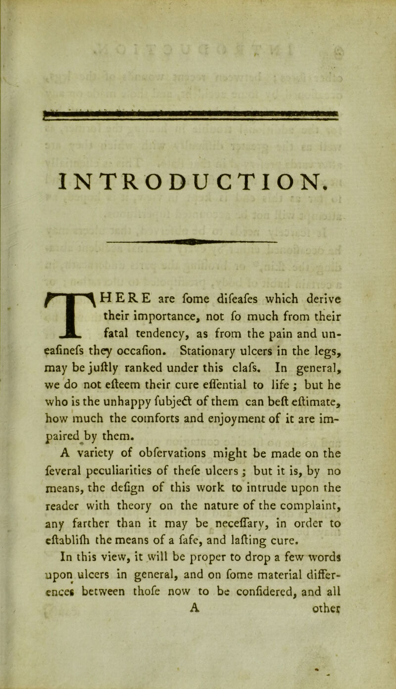 INTRODUCTION. There are fome difeafes which derive their importance, not fo much from their fatal tendency, as from the pain and un- eafinefs they occafion. Stationary ulcers in the legs, may be juftly ranked under this clafs. In general, we do not efteem their cure effential to life ; but he who is the unhappy fubjed of them can belt eftimate, how much the comforts and enjoyment of it are im- paired by them. A variety of obfervations might be made on the feveral peculiarities of thefe ulcers ; but it is, by no means, the defign of this work to intrude upon the reader with theory on the nature of the complaint, any farther than it may be neceffary, in order to eftablifh the means of a fafe, and lading cure. In this view, it will be proper to drop a few words upon ulcers in general, and on fome material differ- ences between thofe now to be confidered, and all A other