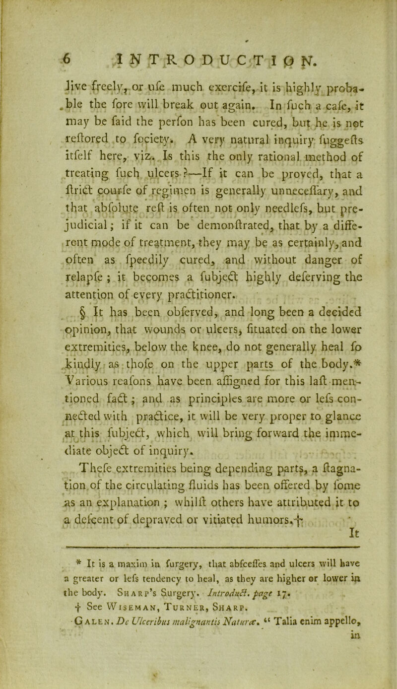* live freely, or ufc much exercife, it is highly proba- ble the fore will break out again. In fuch a cafe, it may be faid the perfon has been cured, but he is not reftored to fociety. A very natural inquiry fuggefts itfelf here, viz. Is this the only rational method of treating fuch ulcers ?—If it can be proved, that a ftriCt courfe of regimen is generally unneceftary, and that abfolute reft is often not only neediefs, but pre- judicial; if it can be demonftrated, that by a diffe- rent mode of treatment, they may be as certainly, and often as fpeedily cured, and without danger of relapfe ; it becomes a fubjeCt highly deferving the attention of every practitioner. § It has been obferved, and long been a decided opinion, that wounds or ulcers, fituated on the lower extremities, below the knee, do not generally heal fo kindly as thofe on the upper parts of the body.* Various reafons have been aftigned for this laft men- tioned faCt; and as principles are more or lefs con- nected with practice, it will be very proper to glance at this fubjeCt, which will bring forward the imme- diate objeCt of inquiry. Thefe extremities being depending parts, a ftagna- tion of the circulating fluids has been offered by fome as an explanation ; whillt others have attributed it to a dei:cent of depraved or vitiated humors.^ * It is a maxim in furgery, that abfcefles and ulcers will have a greater or lefs tendency to heal, as they are higher or lower in the body. Sh art’s Surgery. Introdutt. page 17. f See Wiseman, Turner, Sharp. •Galen. Dc Ulceribus malignantis Nature* <c Talia enim appello, m