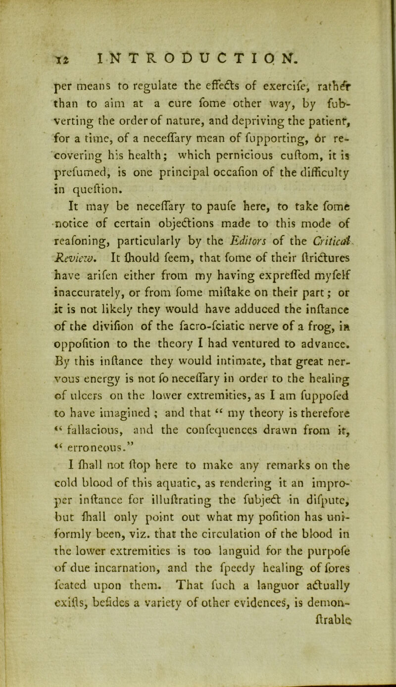 c « INTRODUCTION. per means to regulate the effeCts of exercife, rather than to aim at a cure fome other way, by fub- verting the order of nature, and depriving the patient, for a time, of a neceffary mean of fupporting, 6r re- covering his health; which pernicious cuftom, it is prefumed, is one principal occafion of the difficulty in queiiion. It may be neceffary to paufe here, to take fome notice of certain objections made to this mode of reafoning, particularly by the Editors of the Critical Review. It fliould feem, that fome of their ftriCtures have arifen either from my having expreffed myfelf inaccurately, or from fome miftake on their part; or it is not likely they would have adduced the inftance of the divifion of the facro-fciatic nerve of a frog, m oppofition to the theory I had ventured to advance. By this indance they would intimate, that great ner- vous energy is not fo neceffary in order to the healing of ulcers on the lower extremities, as I am fuppofed to have imagined ; and that “ my theory is therefore fallacious, and the confequences drawn from it, 4,6 erroneous/’ I fhall not flop here to make any remarks on the cold blood of this aquatic, as rendering it an impro- per in dance for illuftrating the fubjeCt in difpute, but fhall only point out what my pofition has uni- formly been, viz. that the circulation of the blood in the lower extremities is too languid for the purpofe of due incarnation, and the fpeedy healing of fores feated upon them. That fuch a languor actually exifls, befides a variety of other evidences, is demon- ftrable