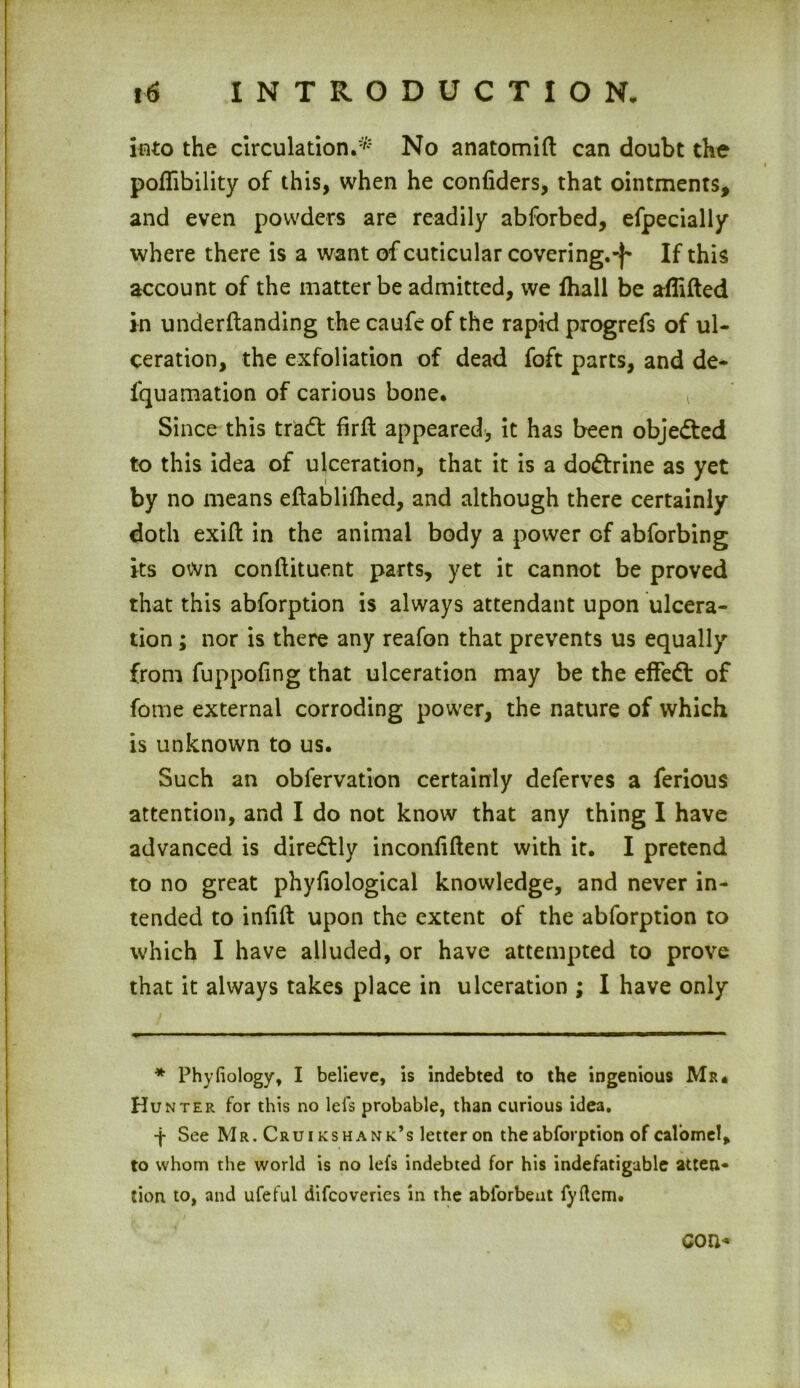 into the circulation.* No anatomift can doubt the poflibility of this, when he conliders, that ointments, and even powders are readily abforbed, efpecially where there is a want of cuticular covering.-)- If this account of the matter be admitted, we fhall be aflifted in underftanding the caufe of the rapid progrefs of ul- ceration, the exfoliation of dead foft parts, and de- fquamation of carious bone. Since this tradt firffc appeared, it has been objected to this idea of ulceration, that it is a dodtrine as yet by no means eftablilhed, and although there certainly doth exift in the animal body a power of abforbing its own conftituent parts, yet it cannot be proved that this abforption is always attendant upon ulcera- tion ; nor is there any reafon that prevents us equally from fuppofing that ulceration may be the effedt of fome external corroding power, the nature of which is unknown to us. Such an obfervation certainly deferves a ferious attention, and I do not know that any thing I have advanced is diredtly inconliftent with it. I pretend to no great phyliological knowledge, and never in- tended to inlift upon the extent of the abforption to which I have alluded, or have attempted to prove that it always takes place in ulceration ; I have only * Phyfiology, I believe, is indebted to the ingenious Mr. Hunter for this no lefs probable, than curious idea, -j- See Mr. Crui kshank’s letter on the abforption of calomel, to whom the world is no lefs indebted for his indefatigable atten- tion to, and ufeful difeoveries in the ablorbent fyftcm. con*