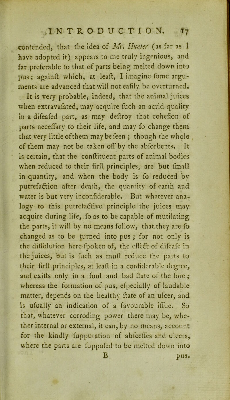 contended, that the idea of Mt\ Hunter (as far as I have adopted it) appears to me truly ingenious, and far preferable to that of parts being melted down into pus; againft which, at lead;, I imagine fome argu- ments are advanced that will not eafily be overturned. It is very probable, indeed, that the animal juices when extravafated, may acquire fuch an acrid quality in a difeafed part, as may dellroy that cohefion of parts neceffary to their life, and may fo change them that very little of them maybefeen ; though the whole of them may not be taken off by the abforbents. Ic is certain, that the conftituent parts of animal bodies when reduced to their firft principles, are but fmall in quantity, and when the body is fo reduced by putrefaction after death, the quantity of earth and water is but very inconfiderable. But whatever ana- logy to this putrefactive principle the juices may acquire during life, fo as to be capable of mutilating the parts, it will by no means follow, that they are fo changed as to be turned into pus ; for not only is the diffolution here fpoken of, the effeCt of difeafe in the juices, but is fuch as muft reduce the parts to their firft principles, at leaf! in a confiderable degree, and exifts only in a foul and bad date of the fore ; w'hereas the formation of-pus, efpecially of laudable matter, depends on the healthy ftate of an ulcer, and is ufually an indication of a favourable iffue. So that, whatever corroding power there may be, whe- ther internal or external, it can, by no means, account for the kindly luppuration of abfceffes and ulcers, where the parts are fuppofed to be melted down into B pus.