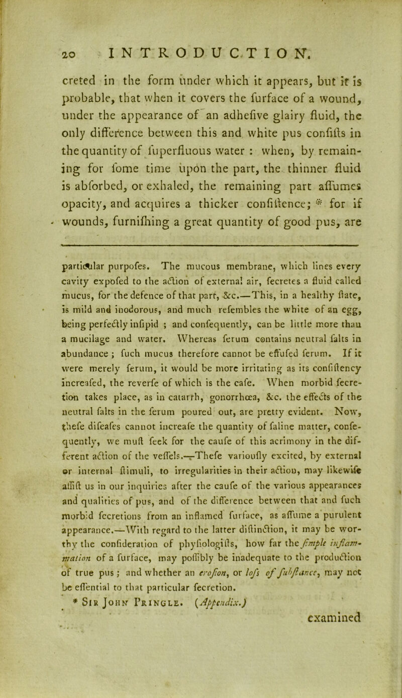 creted in the form under which it appears, but it is probable, that when it covers the furface of a wound, under the appearance of an adhefive glairy fluid, the only difference between this and white pus confifls in the quantity of luperfluous water : when, by remain- ing for l'ome time upon the part, the thinner fluid is abforbed, or exhaled, the remaining part aflumes opacity, and acquires a thicker confidence; * for if - wounds, furnifhing a great quantity of good pus, are particular purpofes. The raucous membrane, which lines every cavity expofed to the a<5tion of external air, fecretes n fluid called mucus, for the defence of that parr, &c.—This, in a healthy flate, is mild and inodorous, and much refembles the white of an egg, being perfectly infipid ; and conlequently, can be little more than a mucilage and water. Whereas ferum contains neutral falts in abundance ; fuch mucus therefore cannot be effufed lerum. If it were merely ferum, it would be more irritating as its confiflency increafed, the reverfe of which is the cafe. When morbid iecre- tion takes place, as in catarrh, gonorrhoea, &c. the effects of the neutral fairs in the ferum poured out, are pretty evident. Now, thefe difeafes cannot increafe the quantity of faline matter, confe- quently, we mud feek for the caufe of this acrimony in the dif- ferent adlion of the veflels.-r-Thefe varioufly excited, by external or internal flimuli, to irregularities in their adliou, may likewise allifl: us in our inquiries after the caufe of the various appearances and qualities of pus, and of the difference between that and fuch morbid Accretions from an inflamed furiace, as affume a purulent appearance.—With regard to the latter diflindlion, it may be wor- thy the confideration of phyiiologifls, how far thcfniplc hijlcnn* nation of a furface, may pollibly be inadequate to the production of true pus; and whether an erojion, or lofs of fuhjlance^ may net be eflential to that particular fecretion. 4 * Sir John Pringle. {Appendix.) examined