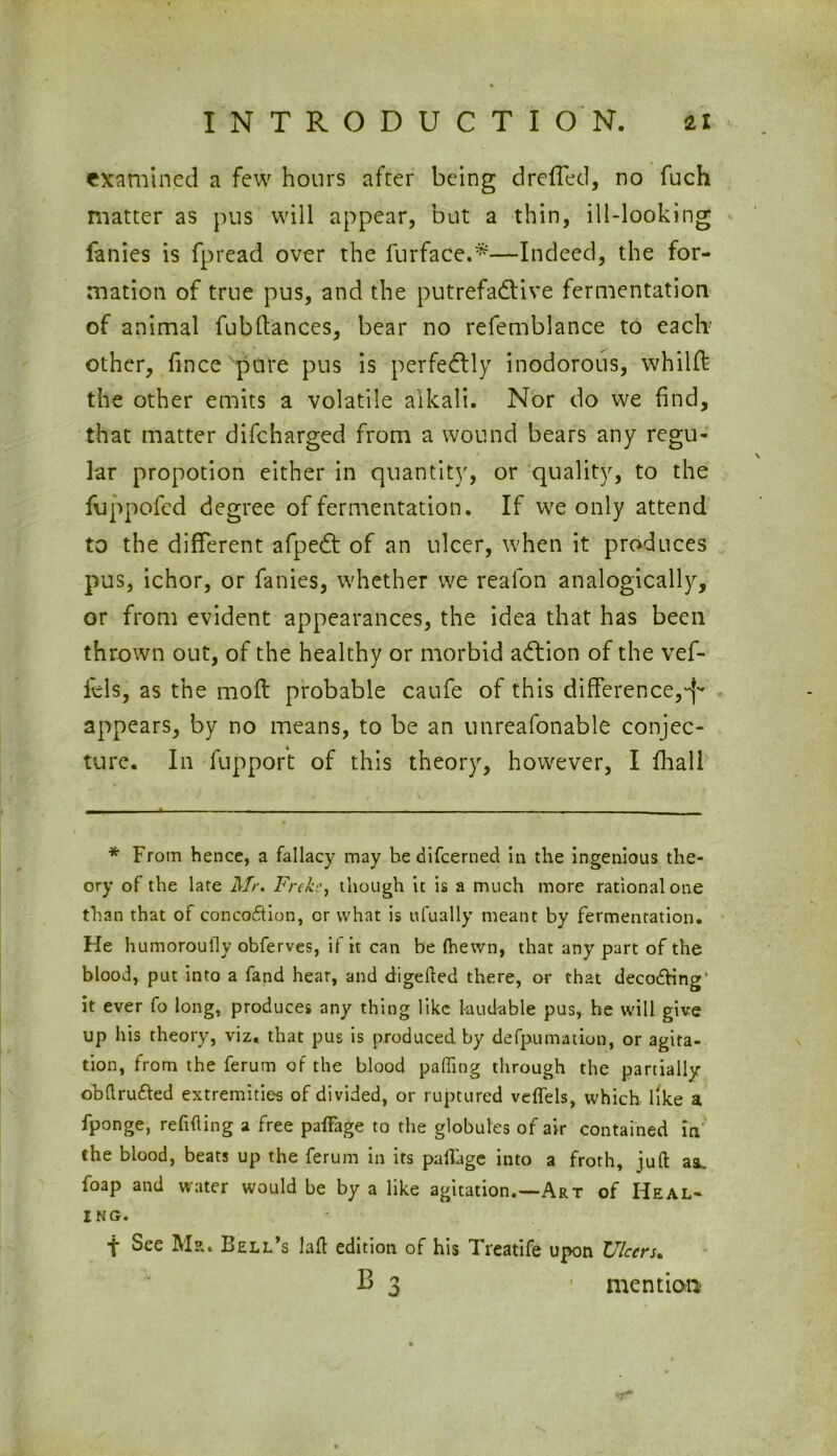 examined a few hours after being drefled, no fuch matter as pus will appear, but a thin, ill-looking fanies is fpread over the furfaCe.*—Indeed, the for- mation of true pus, and the putrefactive fermentation of animal fubltances, bear no refemblance to each- other, fince pure pus is perfectly inodorous, whilft the other emits a volatile alkali. Nor do we find, that matter difcharged from a wound bears any regu- lar propotion either in quantity, or quality, to the fuppofcd degree of fermentation. If we only attend to the different afpeCt of an ulcer, when it produces pus, ichor, or fanies, whether we realon analogically, or from evident appearances, the idea that has been thrown out, of the healthy or morbid adion of the vef- fels, as the mod: probable caufe of this difference,^ appears, by no means, to be an unreafonable conjec- ture. In fupport of this theory, however, I fhall * From hence, a fallacy may be difcerned in the ingenious the- ory of the late Mr. Frckc, though it is a much more rational one than that of concoftion, or what is ufually meant by fermentation. He humoroufly obferves, if it can be (hewn, that any part of the blood, put into a fand hear, and digefted there, or that decodHng' it ever fo long, produces any thing like laudable pus, he will give up his theory, viz. that pus is produced by defpumation, or agita- tion, from the ferum of the blood palling through the partially obftru&ed extremities of divided, or ruptured veffels, which like a fponge, refitting a free paiFage to the globules of air contained in the blood, beats up the ferum in its paflage into a froth, juft aa. foap and water would be by a like agitation.—Art of Heal- ing. t See Mr. Bell’s laft edition of his Treatife upon Ulcers. B 3 • mention'