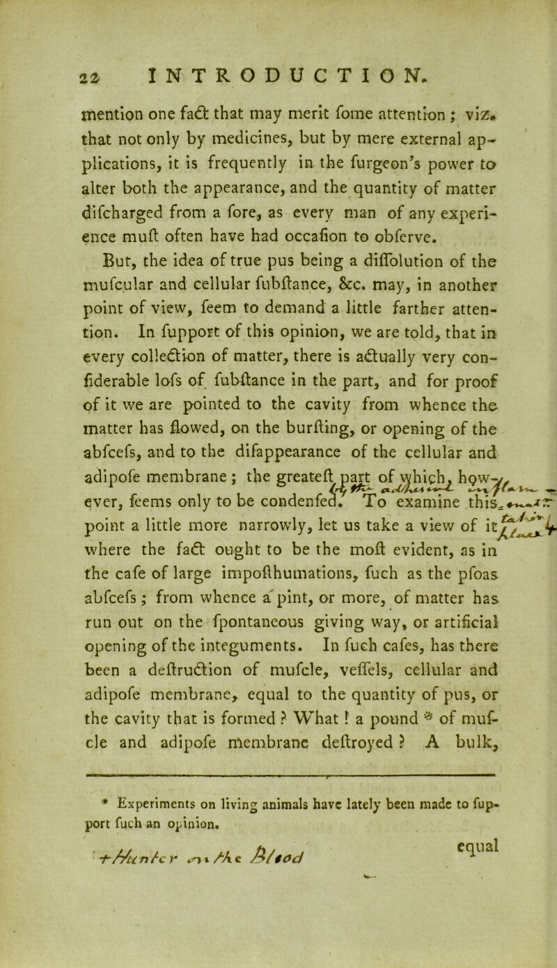 mention one fad that may merit fome attention ; viz* that not only by medicines, but by mere external ap- plications, it is frequently in the furgeon’s power to alter both the appearance, and the quantity of matter difcharged from a fore, as every man of any experi- ence mud often have had occafion to obferve. But, the idea of true pus being a diflolution of the mufcular and cellular fubftance, &c. may, in another point of view, feem to demand a little farther atten- tion. In fupport of this opinion, we are told, that in every collection of matter, there is adually very con- fiderable lofs of fubftance in the part, and for proof of it we are pointed to the cavity from whence the matter has flowed, on the burfling, or opening of the abfcefs, and to the difappearance of the cellular and adipofe membrane; the greatefl part of^high^ hgw^y ever, feems only to be condenfe^. To examine this point a little more narrowly, let us take a view of where the fad: ought to be the mod evident, as in the cafe of large impoflhumations, fuch as the pfoas abfcefs; from whence a pint, or more, of matter has run out on the fpontaneous giving way, or artificial opening of the integuments. In fuch cafes, has there been a deftrudion of mufcle, veflels, cellular and adipofe membrane* equal to the quantity of pus, or the cavity that is formed ? What l a pound * of muf- cle and adipofe membrane deftroyed ? A bulk. * Experiments on living animals have lately been made to fup- port fuch an opinion. -t-Mcntc r M/tod ^