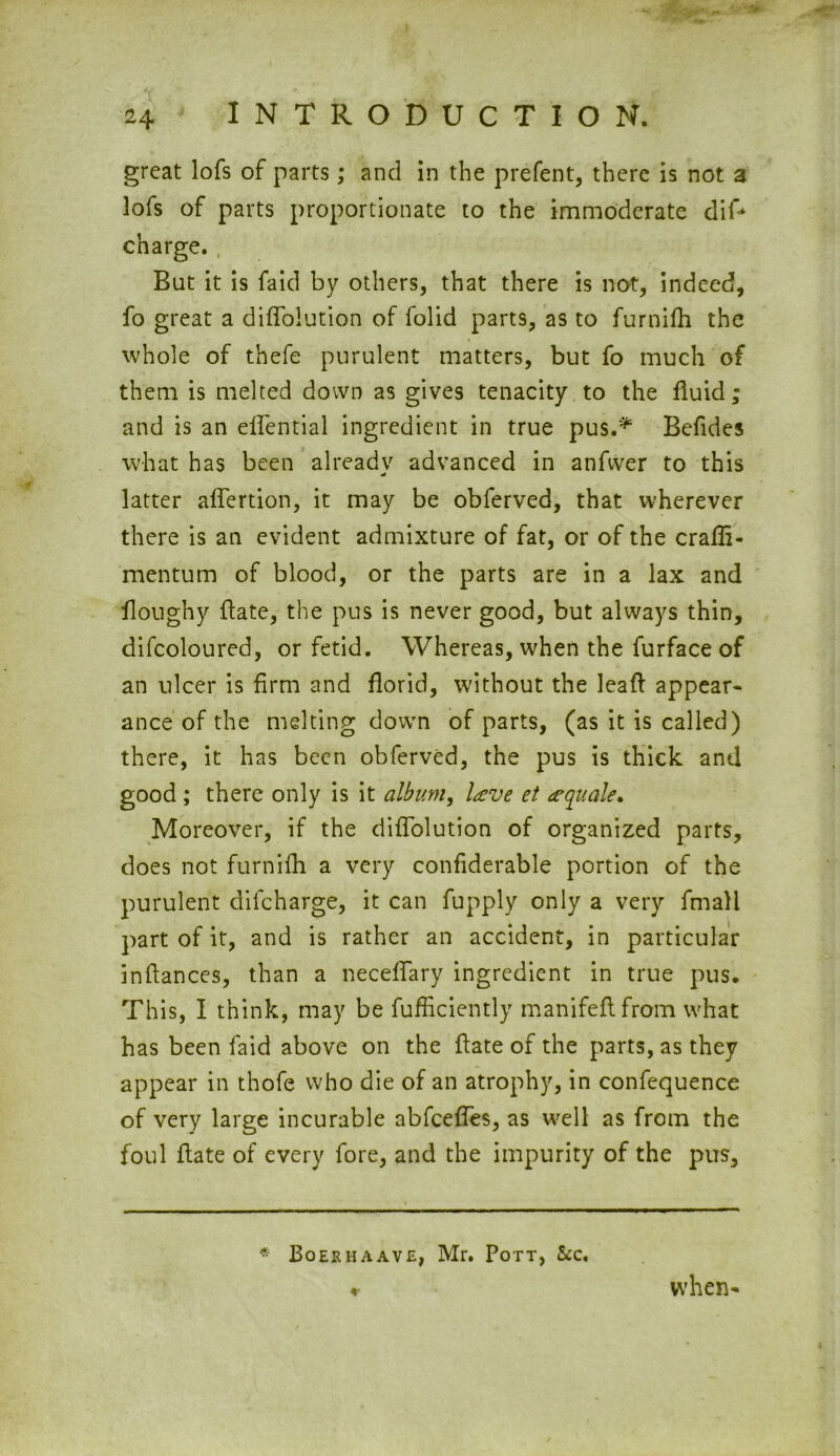 great lofs of parts; and in the prefent, there is not a 3ofs of parts proportionate to the immoderate dif* charge. But it is faid by others, that there is not, indeed, fo great a diffolution of folid parts, as to furnifh the whole of thefe purulent matters, but fo much of them is melted down as gives tenacity to the fluid; and is an elfential ingredient in true pus.* Befides wlrat has been already advanced in anfwer to this latter affertion, it may be obferved, that wherever there is an evident admixture of fat, or of the crafli- mentum of blood, or the parts are in a lax and flonghy Hate, the pus is never good, but always thin, difcoloured, or fetid. Whereas, when the furface of an ulcer is firm and florid, without the leaf! appear- ance of the melting down of parts, (as it is called) there, it has been obferved, the pus is thick and good ; there only is it album, lave et a quale* Moreover, if the diffoiution of organized parts, does not furnifh a very confiderable portion of the purulent dilcharge, it can fupply only a very fmall part of it, and is rather an accident, in particular inftances, than a neceffary ingredient in true pus. This, I think, may be fufficiently manifeftfrom what has been faid above on the Hate of the parts, as they appear in thofe who die of an atrophy, in confequence of very large incurable abfeeffes, as well as from the foul Hate of every fore, and the impurity of the pus. * Boerhaave, Mr. Pott, &c. when-