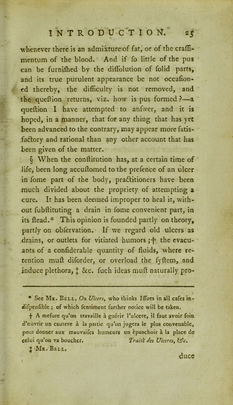 whenever there is an admixture of fat, or of the craffi- mentum of the blood. And if fo little of the pus can be furniffied by the diffolution of folid parts, and its true purulent appearance be not occalion- ed thereby, the difficulty is not removed, and the queftion returns, viz. how is pus formed ?—a queftion I have attempted to anfwer, and it is hoped, in a manner, that for any thing that has yet been advanced to the contrary, may appear more fatis- fadtory and rational than any other account that has been given of the matter. § When the conftitution has, at a certain time of life, been long accuftomed to the prefence of an ulcer in fome part of the body, practitioners have been much divided about the propriety of attempting a cure. It has been deemed improper to heal it, with- out fubftituting a drain in fome convenient part, in its ftead.* This opinion is founded partly on theory, partly on obfervation. If we regard old ulcers as drains, or outlets for vitiated humors ;-j*. the evacu- ants of a conliderable quantity of fluids, where re- tention mull diforder, or overload the fyftem, and induce plethora, J &c. fuch ideas muft naturally pro- * See Mr. Bell, On Ulcers, who thinks Iflues in all cafes in- difpenfible ; of which fentiment farther notice will be taken. t A mefure qu’on travaille a guerir l’ulcere, il faut avoir foin d’ouvrir un cautere a la paitie qu’on jugera le plus convenable, pour donner aux mauvaifes humeurs un epanchoir a la place de celui qu’on va boucher, Trait 6 des Ulccrest fsV. } Mr. Bell, 1 dues