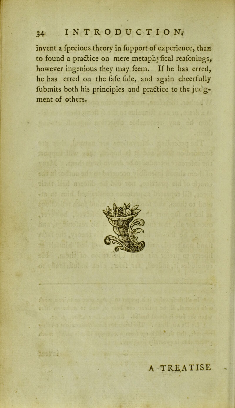 invent a fpecious theory in fupport of experience, than to found a practice on mere metaphyfical reafonings, however ingenious they may feem. If he has erred, he has erred on the fafe fide, and again cheerfully fubmits both his principles and practice to the judg- ment of others* A TREATISE