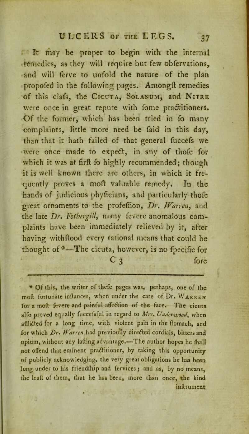 It may be proper to begin with the internal remedies, as they will require but few obfervations, and will ferve to unfold the nature of the plan propofed in the following pages. Amongtl remedies of this clafs, the Cicuta, Solatium, and Nitre were once in great repute with fome pra&itioners. Of the former, which has been tried in fo many complaints, little more need be Laid in this day, than that it hath failed of that general fuccefs we were once made to expert, in any of thofe for which it was at firft fo highly recommended; though it is well known there are others, in which it fre- quently proves a mod valuable remedy. In the hands of judicious phyficians, and particularly thofe great ornaments to the profeffion, Dr. fVarren, and the late Dr. Fotherglll, many lcvcre anomalous com- plaints have been immediately relieved by it, after having withftood every rational means that could be thought of*—The cicuta, however, is no fpccific for C 3 fore * Of this, the writer of thcfe pages was, perhaps, one of the mod fortunate indances, when under the care of Dr. Warren- for a mod fevere and painful affection of the face. The cicuta alfo proved equally fuccefsful in regard to Mrs. Underwood, when affli&ed for a long time, with violent pain in the flomach, and for which Dr. Warren had previously directed cordials, bitters and opium, without any lading advantage.—The author hopes he fhall not offend that eminent pra&itioncr, by taking this opportunity of publicly acknowledging, the very great obligations he has been long under to his friendfliip and fervices; and as, by no means, the lead of them, that he has been, more than once, the kind indrumcat