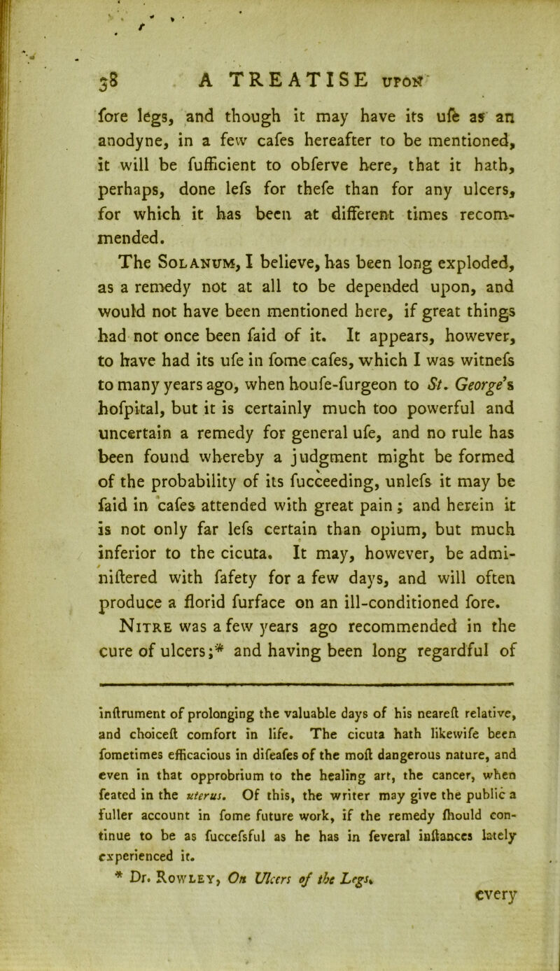 fore legs, and though it may have its ufe as an anodyne, in a few cafes hereafter to be mentioned, it will be fufficient to obferve here, that it hath, perhaps, done lefs for thefe than for any ulcers, for which it has been at different times recom- mended. The Solanum, I believe, has been long exploded, as a remedy not at all to be depended upon, and would not have been mentioned here, if great things had not once been faid of it. It appears, however, to have had its ufe in fome cafes, which I was witnefs to many years ago, when houfe-furgeon to St. George s hofpital, but it is certainly much too powerful and uncertain a remedy for general ufe, and no rule has been found whereby a judgment might be formed of the probability of its fucceeding, unlefs it may be faid in cafes attended with great pain; and herein it is not only far lefs certain than opium, but much inferior to the cicuta. It may, however, be admi- niftered with fafety for a few days, and will often produce a florid furface on an ill-conditioned fore. Nitre was a few years ago recommended in the cure of ulcers;* and having been long regardful of inftrument of prolonging the valuable days of his neareft relative, and choiceft comfort in life. The cicuta hath Iikewife been fometimes efficacious in difeafes of the mod dangerous nature, and even in that opprobrium to the healing art, the cancer, when feated in the uterus. Of this, the writer may give the public a fuller account in fome future work, if the remedy fhould con- tinue to be as fuccefsful as he has in feveral inftances lately experienced it. * Dr. Rowley, On Ulan of the Legs* every