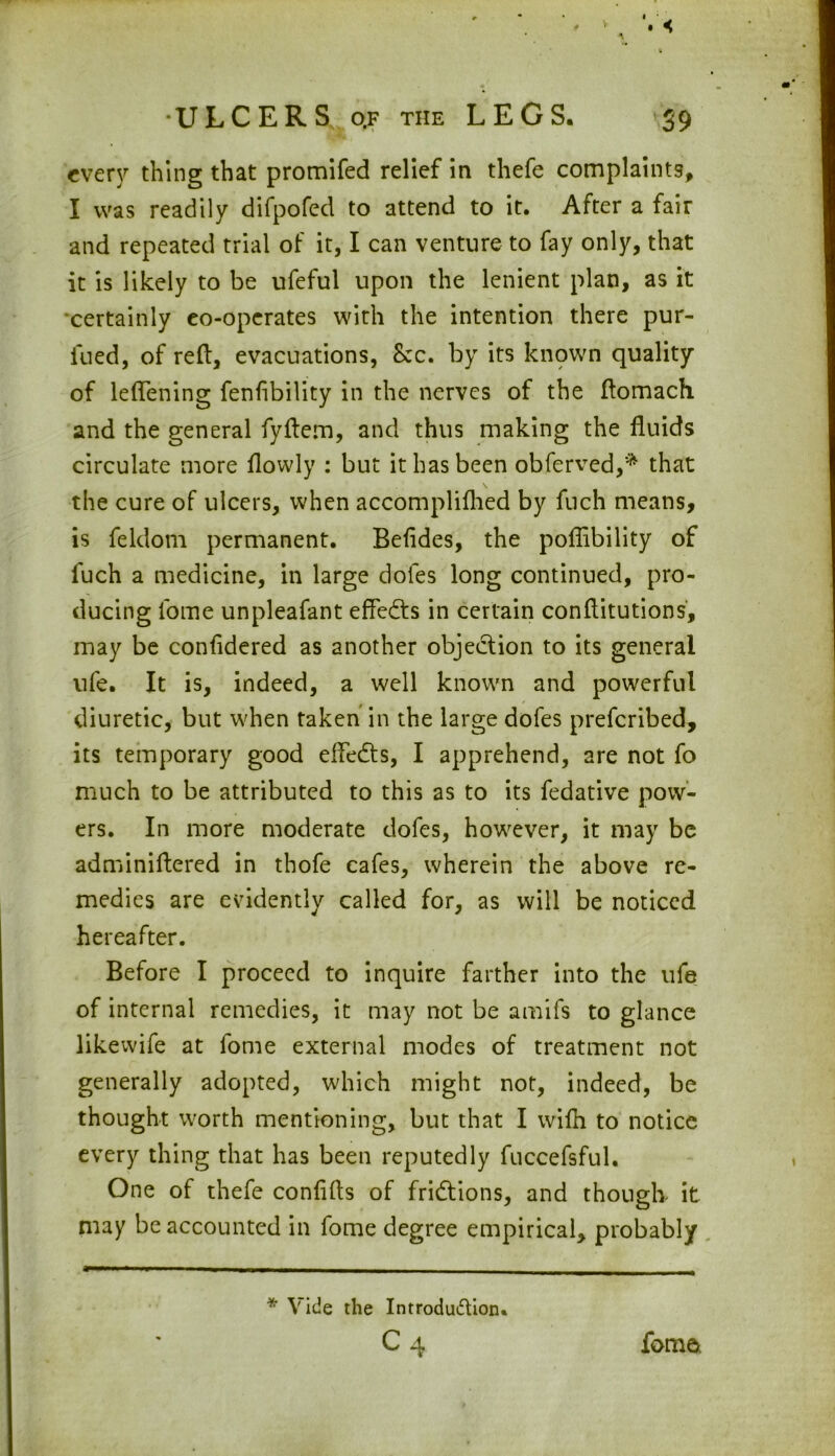 every thing that promifed relief in thefe complaints, I was readily difpofed to attend to it. After a fair and repeated trial of it, I can venture to fay only, that it is likely to be ufeful upon the lenient plan, as it certainly eo-operates with the intention there pur- fued, of reft, evacuations, See. by its known quality of leflening fenfibility in the nerves of the ftomach and the general fyftem, and thus making the fluids circulate more flowly : but it has been obferved,* that the cure of ulcers, when accomplifhed by fuch means, is feldom permanent. Befldes, the poflibility of fuch a medicine, in large doles long continued, pro- ducing fome unpleafant effects in certain conftitutions, may be confidered as another objection to its general ufe. It is, indeed, a well known and powerful diuretic, but when taken in the large dofes preferibed, its temporary good eftedts, I apprehend, are not fo much to be attributed to this as to its fedative pow- ers. In more moderate dofes, however, it may be adminiftered in thofe cafes, wherein the above re- medies are evidently called for, as will be noticed hereafter. Before I proceed to inquire farther into the ufe of internal remedies, it may not be amifs to glance likewife at fome external modes of treatment not generally adopted, which might not, indeed, be thought worth mentioning, but that I wifh to notice every thing that has been reputedly fuccefsful. One of thefe confifts of fridtions, and though it may be accounted in fome degree empirical, probably * Vide the Introdu&ion. c4 fome.