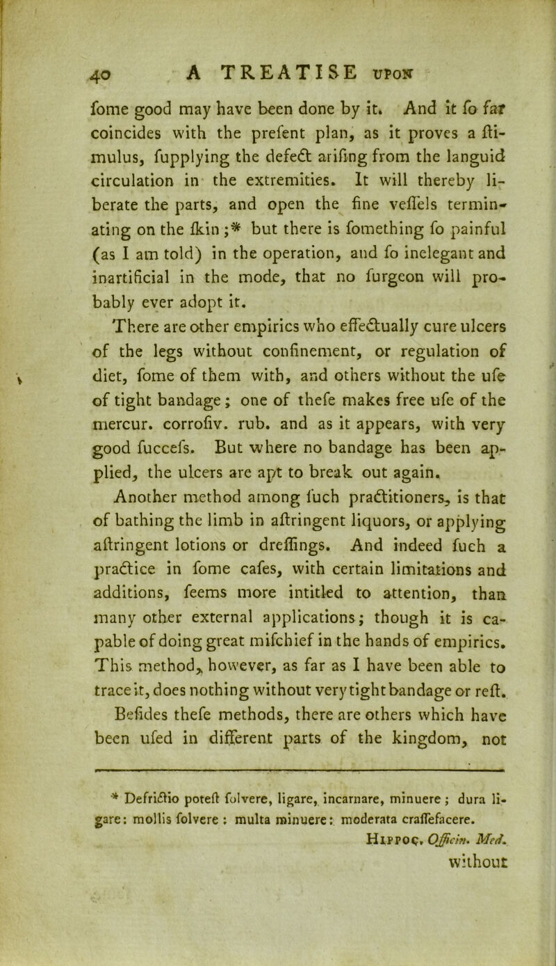 fome good may have been done by it. And it fo far coincides with the prefent plan, as it proves a fti- mulus, fupplying the defeCt arifing from the languid circulation in the extremities. It will thereby li- berate the parts, and open the fine veflels termin- ating on the fkin ;* but there is fomething fo painful (as I am told) in the operation, and fo inelegant and inartificial in the mode, that no furgeon will pro- bably ever adopt it. There are other empirics who effectually cure ulcers of the legs without confinement, or regulation of diet, fome of them with, and others without the ufe of tight bandage; one of thefe makes free ufe of the mercur. corrofiv. rub. and as it appears, with very good fuccels. But where no bandage has been ap- plied, the ulcers are apt to break out again. Another method among fucb practitioners, is that of bathing the limb in affringent liquors, or applying aftringent lotions or drefiings. And indeed fuch a practice in fome cafes, with certain limitations and additions, feems more intitled to attention, than many other external applications; though it is ca- pable of doing great mifchief in the hands of empirics. This method, however, as far as I have been able to trace it, does nothing without very tight bandage or reff. Befides thefe methods, there are others which have been ufed in different parts of the kingdom, not * Defriftio poteft folvere, ligare, incarnare, minuere; dura li- gare: mollis folvere : multa minuere: moderata cralfefacere. Hippoq, Qfficin. Med. without