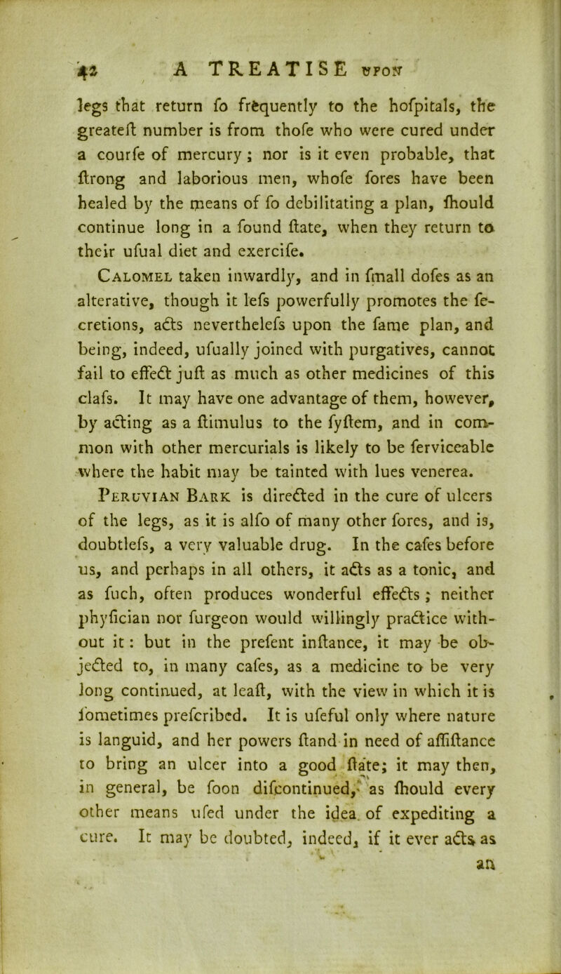 4* legs that return fo frequently to the hofpitals, the greatert number is from thofe who were cured under a courfe of mercury ; nor is it even probable, that flrong and laborious men, whofe fores have been healed by the means of fo debilitating a plan, (hould continue long in a found (late, when they return to their ufual diet and exercife. Calomel taken inwardly, and in frnall dofes as an alterative, though it lefs powerfully promotes the fe- cretions, adts neverthelefs upon the fame plan, and being, indeed, ufually joined with purgatives, cannot fail to effedt juft as much as other medicines of this clafs. It may have one advantage of them, however, by acting as a ftimulus to the fyftem, and in com- mon with other mercurials is likely to be ferviceable where the habit may be tainted with lues venerea. Peruvian Bark is directed in the cure of ulcers of the legs, as it is alfo of many other fores, and is, doubtlefs, a very valuable drug. In the cafes before us, and perhaps in all others, it adts as a tonic, and as fuch, often produces wonderful effedts; neither phyfician nor furgeon would willingly pradtice with- out it: but in the prefent inftance, it may be ol> jedted to, in many cafes, as a medicine to be very long continued, at leaft, with the view in which it is fometimes prefcribcd. It is ufeful only where nature is languid, and her powers (land in need of affiftance to bring an ulcer into a good (late; it may then, in general, be foon difcontinued,* as (hould every other means ufed under the idea of expediting a cure. It may be doubted, indeed, if it ever adts* as