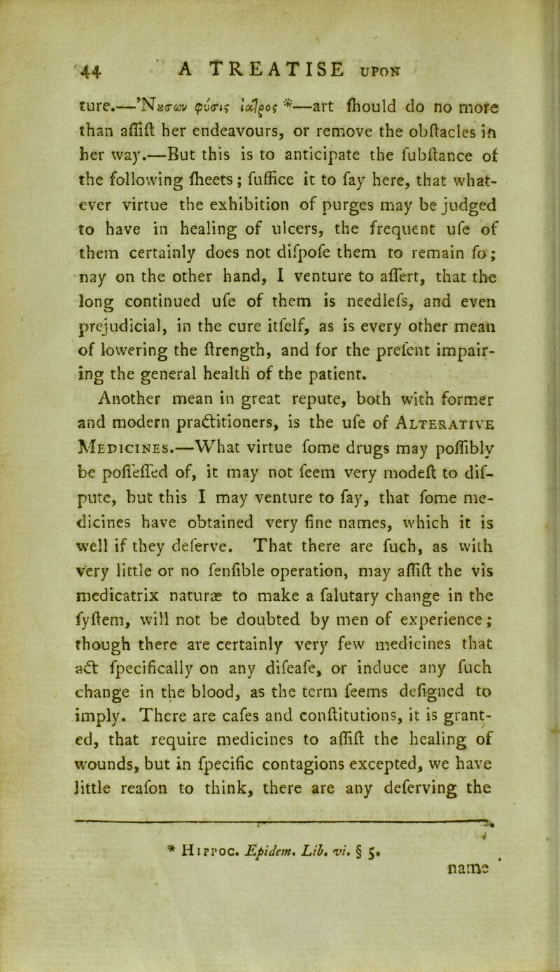 ture.—’Nstwv Qv<ris locigog *—art fhould do no more than afiifi her endeavours, or remove the obftaclcs in her way.—But this is to anticipate the fubftance of the following flieets; fuffice it to fay here, that what- ever virtue the exhibition of purges may be judged to have in healing of ulcers, the frequent ufe of them certainly does not difpofe them to remain fo; nay on the other hand, I venture to aflert, that the long continued ufe of them is needlefs, and even prejudicial, in the cure itfelf, as is every other mean of lowering the ftrength, and for the prelent impair- ing the general health of the patient. Another mean in great repute, both with former and modern practitioners, is the ufe of Alterative Medicines.—What virtue fome drugs may pofiiblv be pofTefTed of, it may not feem very modefl to dif- pute, but this I may venture to fay, that fome me- dicines have obtained very fine names, which it is well if they deferve. That there are fuch, as with very little or no fenfible operation, may affift the vis medicatrix naturae to make a falutary change in the fyftem, will not be doubted by men of experience; though there are certainly very few medicines that adt fpecifically on any difeafe, or induce any fuch change in the blood, as the term feems defigned to imply. There are cafes and conflitutions, it is grant- ed, that require medicines to affift the healing of wounds, but in fpecific contagions excepted, we have little reafon to think, there are any deferving the —' *- - — r 4 * Hippoc. Kpidem, Lib, vi, § 5* name