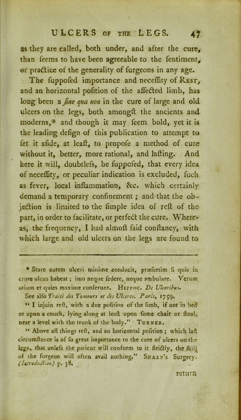 ULCERS of the LEGS. 47 as they are called, both under, and after the cure, than feems to have been agreeable to the fentiment, or practice of the generality of furgeons in any age. The fuppofed importance and necefTity of Rest, and an horizontal pofition of the affedted limb, has long been a fine qua non in the cure of large and old ulcers on the legs, both amongft the ancients and moderns,* and though it may feem bold, yet it is the leading defign of this publication to attempt to fet it afide, at leaft, to propofe a method of cure without it, better, more rational, and lading. And here it will, doubtlefs, be fuppofed, that every idea of neceffity, or peculiar indication is excluded, fuch as fever, local inflammation, be, which certainly demand a temporary confinement; and that the ob- jection is limited to the fimple idea of reft of the part, in order to facilitate, or perfect the cure. Where- as, the frequency, I had almoft faid conftancy, with, which large and old ulcers on the legs are found to * Stare autem ulceri minime conducit, pnefertim fi quis in crure ulcus habeat ; imo neque federe, neque ambulare. Verutn otium et quies maxime conferunt. Hippoc. De Ulcer ib us. See alfo Traite des Tumours et dcs Ulcercs. Paris, 1759. “ I injoin red, with a due pofition of the limb, if not in bed or upon a couch, lying along at lead upon fome chair or ftool, near a level with the trunk of the body.” Turner. li Above all things red, and an horizontal pofition ; which lad circumdance is of fo great importance to the cure of ulcers on the legs, that unlefs the patient will conform to it driftly, the /kill of the furgeon will often avail nothing,” Sharp’s Surgery. (Introduction) p, 38. return