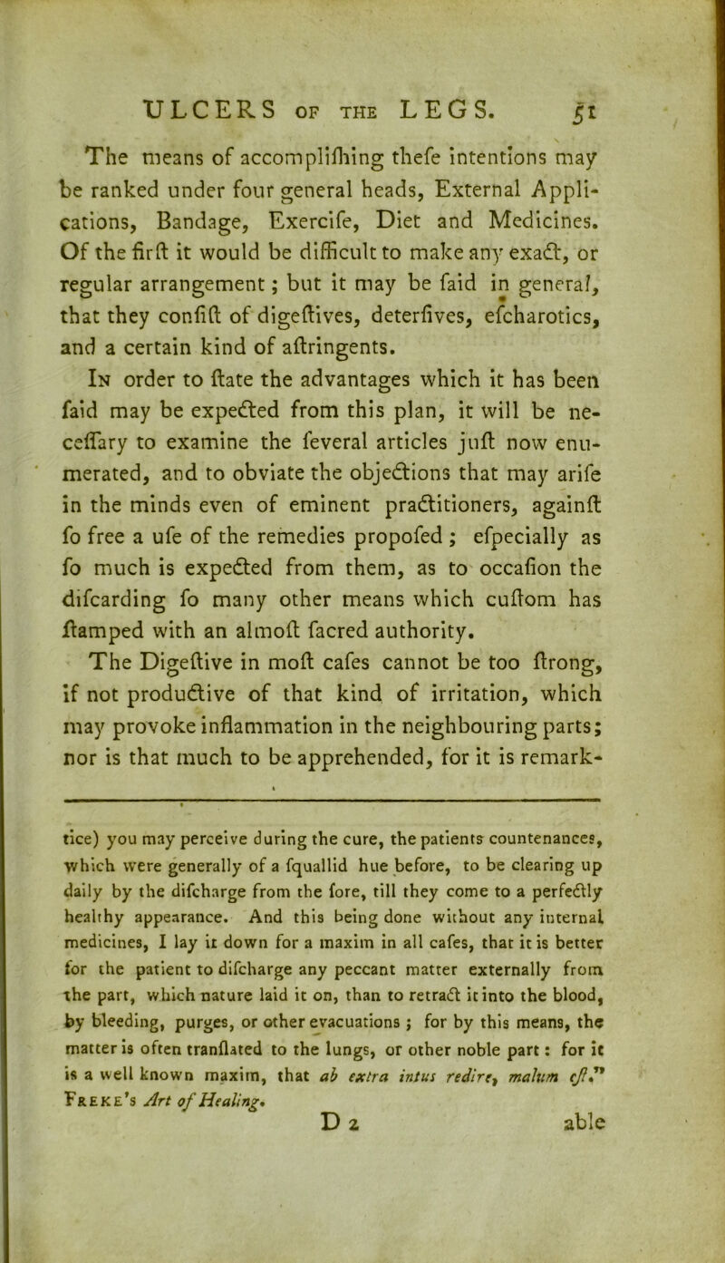 The means of accomplifliing thefe intentions may be ranked under four general heads, External Appli- cations, Bandage, Exercife, Diet and Medicines. Of the fir ft it would be difficult to make any exadt, or regular arrangement; but it may be faid in general, that they conflft of digeftives, deterflves, efcharotics, and a certain kind of aftringents. In order to ftate the advantages which it has been faid may be expedted from this plan, it will be ne- ceflary to examine the leveral articles juft now enu- merated, and to obviate the objedtions that may arife in the minds even of eminent pradtitioners, againft fo free a ufe of the remedies propofed ; efpecially as fo much is expedted from them, as to occafion the difcarding fo many other means which cuftom has ftamped with an almoft facred authority. The Digeftive in moft cafes cannot be too ftrong, if not produdtive of that kind of irritation, which may provoke inflammation in the neighbouring parts; nor is that much to be apprehended, for it is remark- tice) you may perceive during the cure, the patients countenances, which were generally of a fquallid hue before, to be clearing up daily by the difcharge from the fore, till they come to a perfectly healthy appearance. And this being done without any internal medicines, I lay it down for a maxim in all cafes, that it is better for the patient to difcharge any peccant matter externally from the part, which nature laid it on, than to retraft it into the blood, by bleeding, purges, or other evacuations ; for by this mean9, the matter is often tranflated to the lungs, or other noble part: for it is a well known maxim, that ab extra intus redire, malum cjf” Freke’s Art of Healing, able