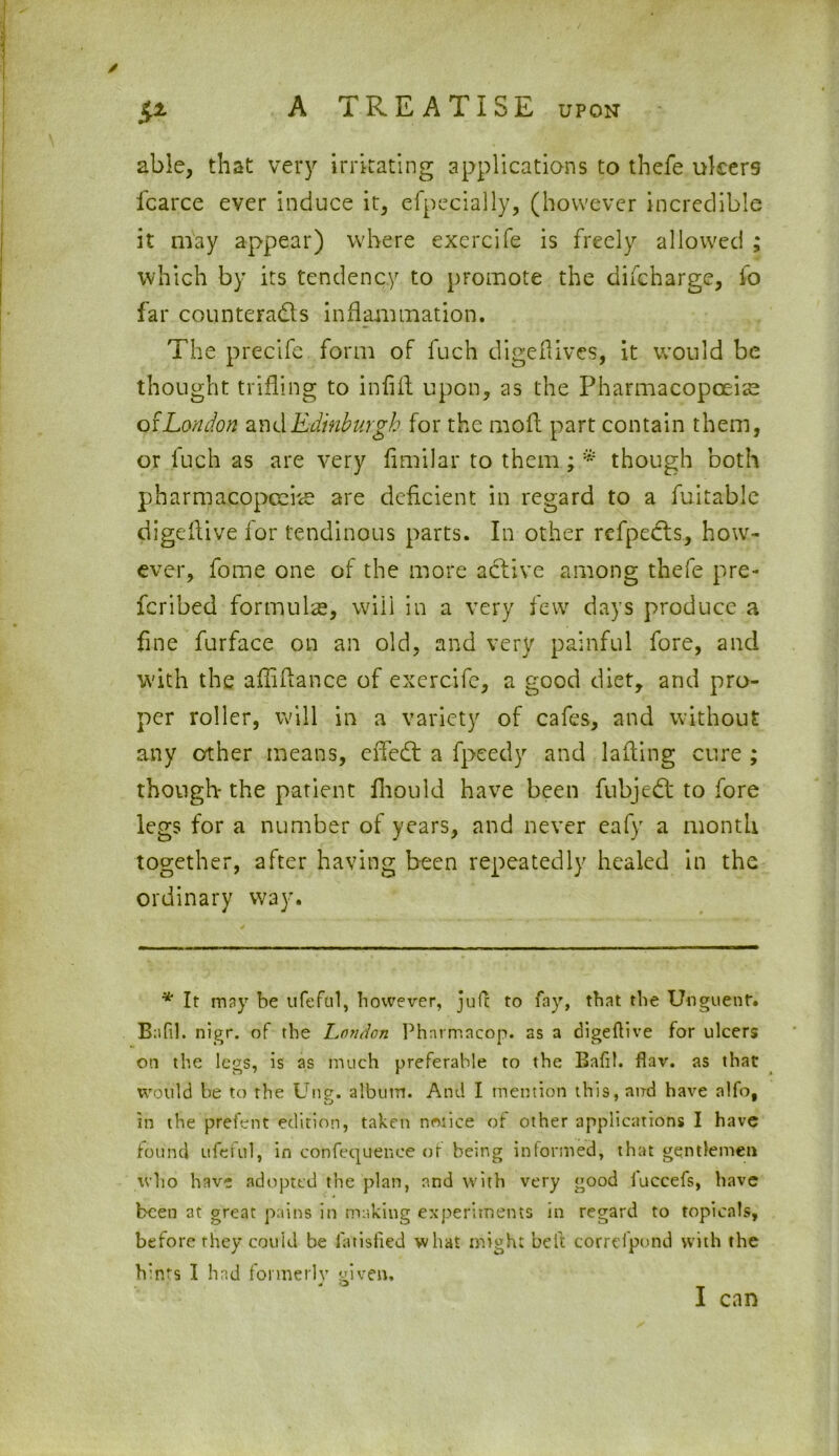 & able, that very irritating applications to thefe ulcers fcarce ever induce it, efpecially, (however incredible it may appear) where exercife is freely allowed ; which by its tendency to promote the difeharge, fo far counteracts inflammation. The precife form of fuch digeflives, it would be thought trifling to infill upon, as the Pharmacopoeia o f London and Edinburgh for the mod part contain them, or fuch as are very fimilar to them; * though both pharmacopoeias are deficient in regard to a fuitable digeltive for tendinous parts. In other refpecls, how- ever, fome one of the more active among thefe pre- scribed formulas, will in a very few days produce a line furface on an old, and very painful fore, and with the affidance of exercife, a good diet, and pro- per roller, will in a variety of cafes, and without any other means, effect a fpeedy and lading cure ; though- the patient fhould have been fubjedt to fore legs for a number of years, and never eafy a month together, after having been repeatedly healed in the ordinary way. * It may be ufeful, however, jufc to fay, that the Unguent. Bafil. nigr. of the London Phnrmacop. as a digeftive for ulcers on the legs, is as much preferable to the Bafil. flav. as that would be to the Ung. alburn. And I mention this, and have alio, in the prefen t edition, taken notice of other applications I have found ufeful, in confequence of being informed, that gentlemen who have adopted the plan, and with very good iuccefs, have been at great pains in making experiments in regard to topicnls, before they could be i'atisfied what might belt correfpond with the hints I had formerly given. « '3